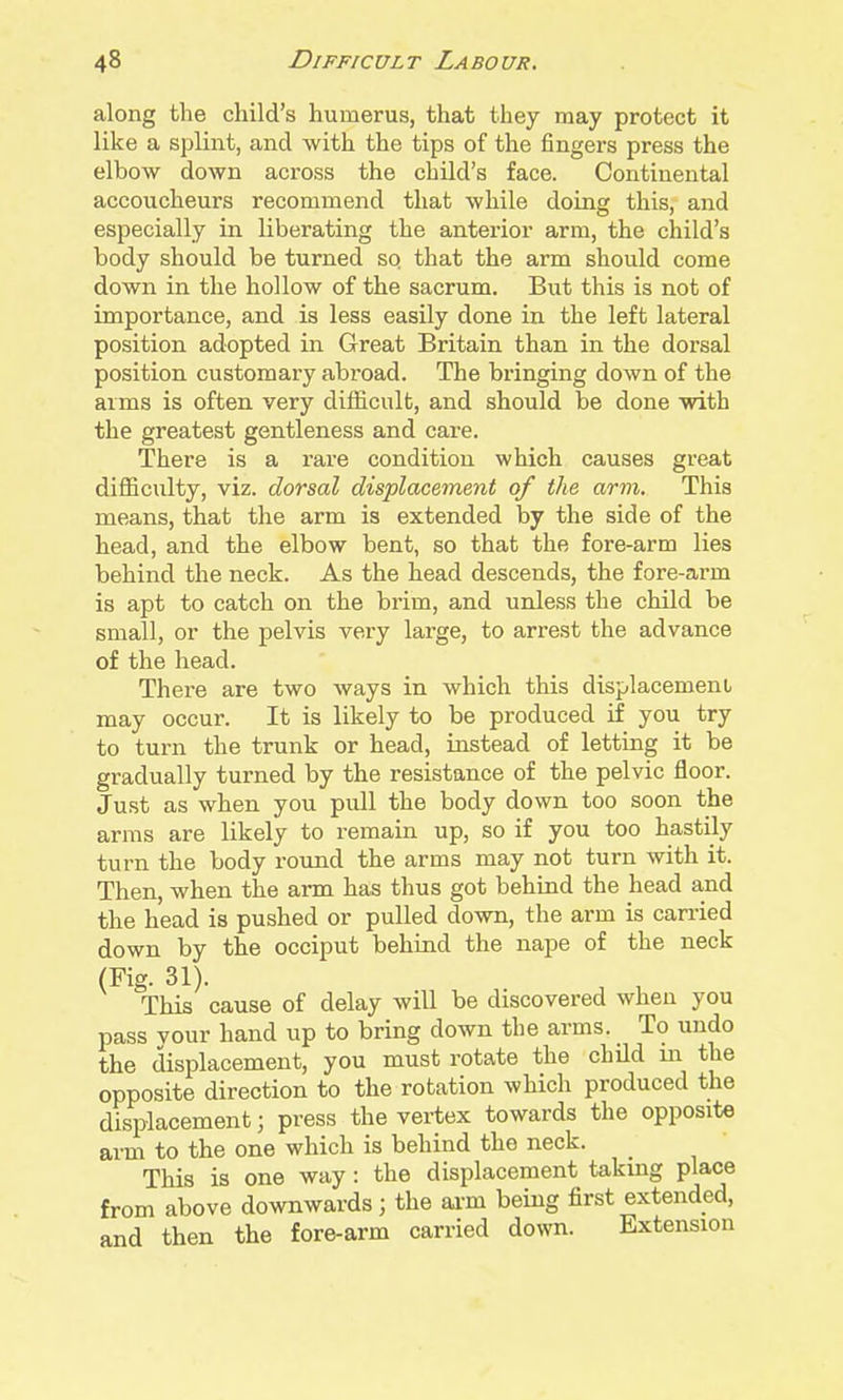 along the child's humerus, that they may protect it like a splint, and with the tips of the fingers press the elbow down across the child's face. Continental accoucheurs recommend that while doing this, and especially in liberating the anterior arm, the child's body should be turned sq that the arm should come down in the hollow of the sacrum. But this is not of importance, and is less easily done in the left lateral position adopted in Great Britain than in the dorsal position customary abi'oad. The bringing down of the aims is often very difficult, and should be done with the greatest gentleness and care. There is a rare condition which causes great difficulty, viz. dorsal displacement of the arm. This means, that the arm is extended by the side of the head, and the elbow bent, so that the fore-arm lies behind the neck. As the head descends, the fore-arm is apt to catch on the brim, and unless the child be small, or the pelvis very large, to arrest the advance of the head. There are two ways in which this displacement may occur. It is likely to be produced if you try to turn the trunk or head, instead of letting it be gradually turned by the resistance of the pelvic floor. Just as when you pull the body down too soon the arms are likely to remain up, so if you too hastily turn the body round the arms may not turn with it. Then, when the arm has thus got behind the head and the head is pushed or pulled down, the arm is carried down by the occiput behind the nape of the neck (Fig. 31). This cause of delay will be discovered when you pass vour hand up to bring down the arms. To undo the displacement, you must rotate the child m the opposite direction to the rotation which produced the displacement; press the vertex towards the opposite arm to the one which is behind the neck. _ This is one way : the displacement taking place from above downwards; the ai-m being first extended, and then the fore-arm carried down. Extension