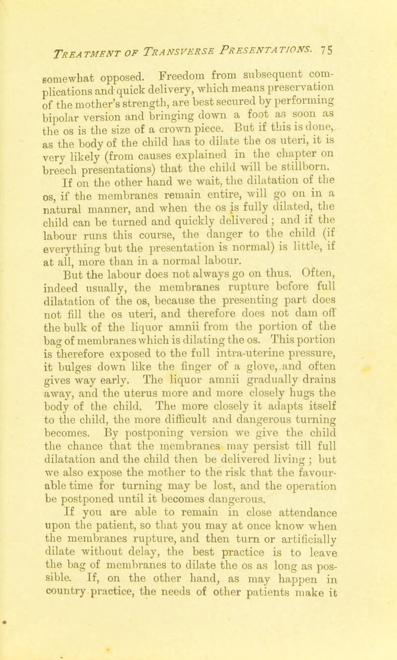 gomewliat opposed. Freedom from subsequent com- plications and quick delivery, which means preservation of the mother's strength, are best secured by performing bipolar version and bringing down a foot as soon as the OS is the size of a crown piece. But if this is done, as the body of the child has to dilate the os uteri, it is very likely (from causes explained in the chapter on breech presentations) that the child will be stillborn. If on the other hand we wait, the dilatation of the OS, if the membranes remain entire, will go on in a natural manner, and when the os is fully dilated, the child can be turned and quickly delivered; and if the labour runs this course, the danger to the child (if everything but the presentation is normal) is little, if at all, more than in a normal labour. But the labour does not always go on thus. Often, indeed usually, the membranes rupture before full dilatation of the os, because the presenting part does not fill the OS uteri, and therefore does not dam off the bulk of the liquor amnii from the portion of the bag of membranes which is dilating the os. This portion is therefore exposed to the full intra-uterine pressure, it bulges down like the finger of a glove,.and often gives way early. The liquor amnii gradually drains away, and the uterus more and more closely hugs the body of the child. The more closely it adapts itself to the child, the more difiicult and dangerous turning becomes. By postponing version we give the child the chance that the membranes may persist till full dilatation and the child then be delivered living ; but we also expose the mother to the risk that the favour- able time for turning may be lost, and the operation be postponed until it becomes dangerous. If you are able to remain in close attendance upon the patient, so that you may at once know when the membranes rupture, and then turn or artificially dilate without delay, the best practice is to leave the bag of membranes to dilate the os as long as pos- sible. If, on the other hand, as may happen in country practice, the needs of other patients make it