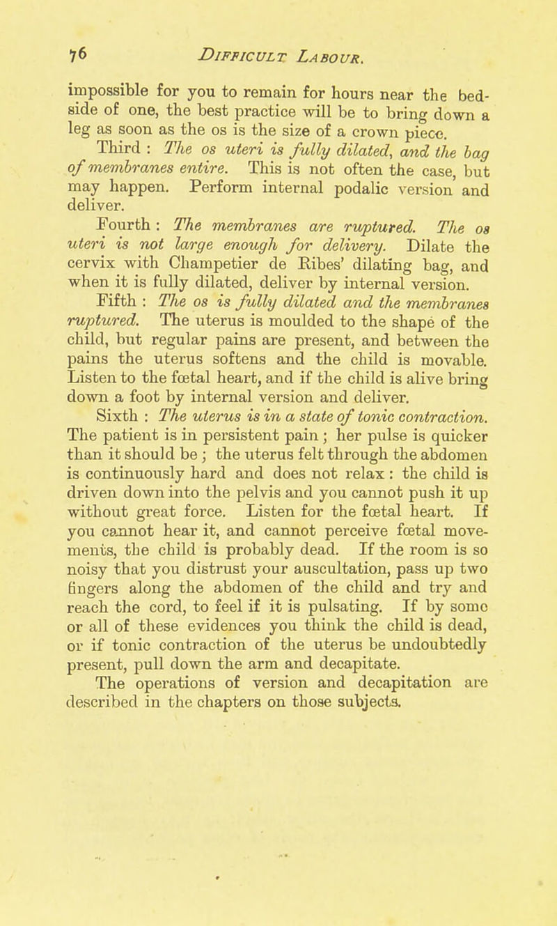 impossible for you to remain for hours near the bed- side of one, the best practice will be to bring down a leg as soon as the os is the size of a crown piece. Third : The os uteri is fully dilated, and the bag of membranes entire. This is not often the case, but may happen. Perform internal podalic version and deliver. Fourth: The membranes are ruptured. The oa uteri is not large enough for delivery. Dilate the cervix with Champetier de Ribes' dilating bag, and when it is fully dilated, deliver by internal version. Fifth : The os is fully dilated and the membranes ruptured. The uterus is moulded to the shape of the child, but regular pains are present, and between the pains the uterus softens and the child is movable. Listen to the foetal heart, and if the child is alive bring down a foot by internal version and deliver. Sixth : The uterus is in a state of tonic contraction. The patient is in persistent pain; her pulse is quicker than it should be; the uterus felt through the abdomen is continuously hard and does not relax: the child is driven down into the pelvis and you cannot push it up without great force. Listen for the fcetal heart. If you cannot hear it, and cannot perceive foetal move- ments, the child is probably dead. If the room is so noisy that you distrust your auscultation, pass up two fingers along the abdomen of the child and try and reach the cord, to feel if it is pulsating. If by some or all of these evidences you think the child is dead, or if tonic contraction of the uterus be undoubtedly present, pull down the arm and decapitate. The operations of version and decapitation are described in the chapters on those subjecta