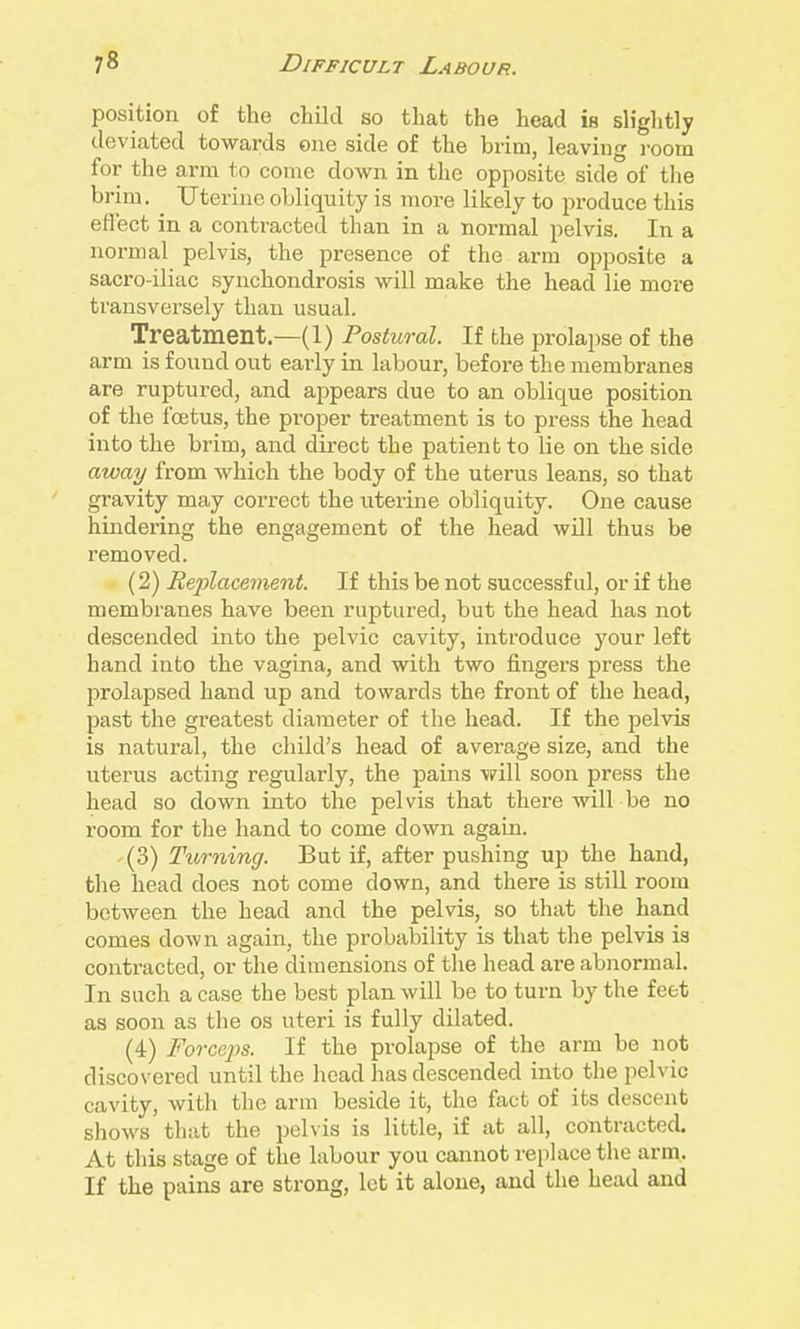 position of the child so that the head is sh'ghtly deviated towards one side of the brim, leaving i-oom for the arm to come down in the opposite side of the brim. Uterine obliquity is more likely to pi-oduce this effect in a contracted than in a normal pelvis. In a normal pelvis, the presence of the arm opposite a sacro-iliac synchondrosis will make the head lie more transversely than usual. Treatment.—(1) Postural. If the prolapse of the arm is found out early in labour, before the membranes are ruptured, and appears due to an oblique position of the foetus, the proper treatment is to press the head into the brim, and direct the patient to lie on the side away from which the body of the uterus leans, so that gravity may correct the uterine obliquity. One cause hindering the engagement of the head will thus be removed. (2) Replacement. If this be not successful, or if the membranes have been ruptured, but the head has not descended into the pelvic cavity, introduce your left hand into the vagina, and with two fingers press the prolapsed hand up and towards the front of the head, past the greatest diameter of the head. If the pelvis is natural, the child's head of average size, and the uterus acting regularly, the pains v?ill soon press the head so down into the pelvis that there will be no room for the hand to come down again. (3) Ttorning. But if, after pushing up the hand, the head does not come down, and there is still room between the head and the pelvis, so that the hand comes down again, the probability is that the pelvis is contracted, or the dimensions of the head are abnormal. In such a case the best plan will be to turn by the feet as soon as the os uteri is fully dilated. (4) Forcejys. If the prolapse of the arm be not discovered until the head has descended into tlie pelvic cavity, with the arm beside it, the fact of its descent shows that the pelvis is little, if at all, contracted. At this stage of the labour you cannot replace the arm. If the pains are strong, let it alone, and the head and