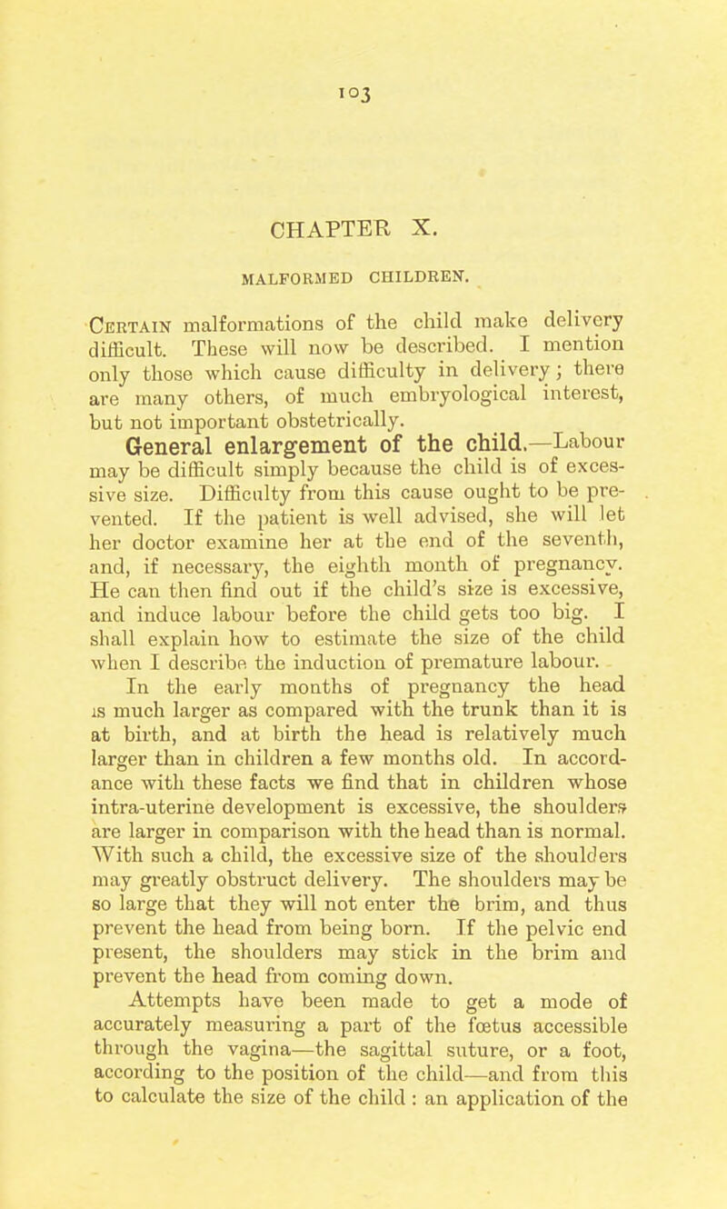 CHAPTER X. MALFORMED CHILDREN. •Certain malformations of the child mcake delivery difficult. These will now be described. I mention only those which cause difficulty in delivery; there are many others, of much embryological interest, but not important obstetrically. General enlargement of the child—Labour may be difficult simply because the child is of exces- sive size. Difficulty from this cause ought to be pre- vented. If the patient is well advised, she will let her doctor examine her at the end of the seventii, and, if necessary, the eighth month of pregnancy. He can then find out if the child's size is excessive, and induce labour before the child gets too big. I shall explain how to estimate the size of the child when I describe the induction of premature labour. In the eai'ly months of pregnancy the head is much larger as compared with the trunk than it is at birth, and at birth the head is relatively much larger than in children a few months old. In accord- ance with these facts we find that in children whose intra-uteriue development is excessive, the shoulder.? ai*e larger in comparison with the head than is normal. With such a child, the excessive size of the shoulders may greatly obstruct delivery. The shoulders may be so large that they will not enter the brim, and thus prevent the head from being born. If the pelvic end present, the shoulders may stick in the brim and prevent the head from coming down. Attempts have been made to get a mode of accurately measuring a part of the foetus accessible through the vagina—the sagittal suture, or a foot, according to the position of the child—and from this to calculate the size of the child : an application of the