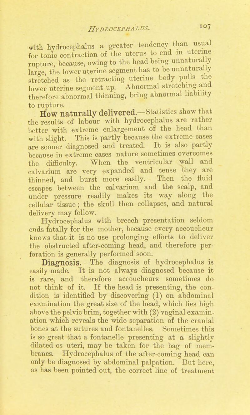 veith hydrocephalus a greater tendency than usual for tonic contraction of the uterus to end m uterine rupture, because, owing to the head being unnatura y large, the lower uterine segment has to be unnatura ly stretched as the retracting uterine body pulls the lower uterine segment up. Abnormal stretching and therefore abnormal thinning, bring abnormal liability to rupture. How naturally delivered—Statistics show tliat the results of labour with hydrocephalus are rather better with extreme enlargement of the head than with slight. This is partly because the extreme cases are sooner diagnosed and treated. It is also partly because in extreme cases nature sometimes overcomes the difficulty. When the ventricular wall and calvarium are very expanded and tense they are thinned, and burst more easily. Then the fluid escapes between the calvarium and the scalp, and under pressure readily makes its way along the cellular tissue; the skull then collapses, and natural delivery may follow. Hydrocephalus with breech presentation seldom e?ids fatally for the mother, because every accoucheur knows that it is no use prolonging efforts to deliver the obstructed after-coming head, and therefore per- foration is generally performed soon. Diagnosis.—The diagnosis of hydrocephalus is easily made. It is not always diagnosed because it is rare, and therefore accoucheurs sometimes do not think of it. If the head is presenting, the con- dition is identified by discovering (1) on abdominal examination the great size of the head, which lies high above the pelvic brim, together with (2) vaginal examin- ation which reveals the wide separation of the cranial bones at the sutures and fontanelles. Sometimes this is so great that a fontanelle presenting at a slightly dilated os uteri, may be taken for the bag of mem- branes. Hydrocephalus of the after-coming head can only be diagnosed by abdominal palpation. But here, as has been pointed out, the correct line of treatment