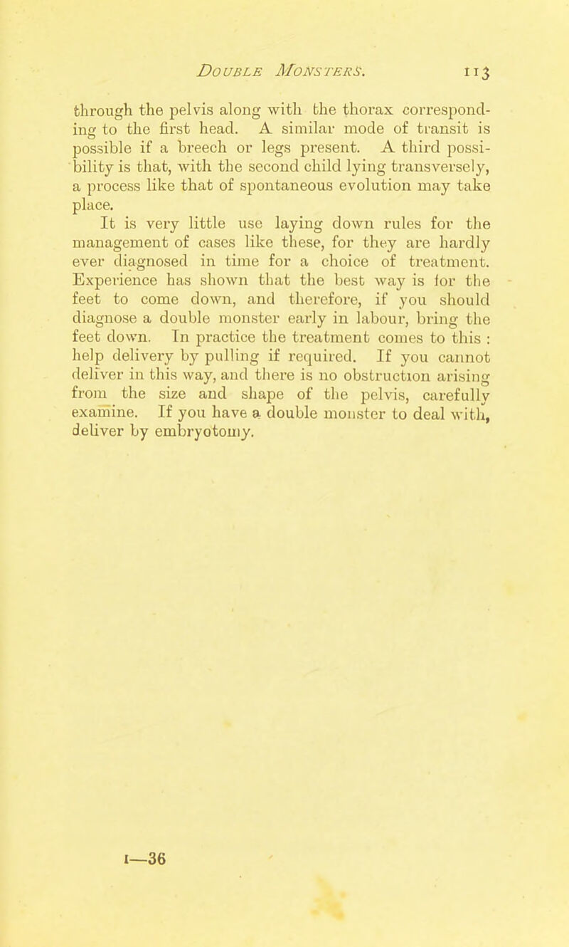 through the pelvis along with the thorax corresjDond- ine to the first head. A similar mode of transit is possible if a breech or legs present. A thii-d possi- bility is that, with the second child lying transversely, a process like that of spontaneous evolution may take place. It is very little use laying down rules for the management of cases like these, for they are hardly ever diagnosed in time for a choice of treatment. Experience has shown that the best way is for the feet to come down, and therefoi'e, if you should diagnose a double monster early in labour, bring the feet down. Tn practice the treatment comes to this : help delivery by pulling if required. If you cannot deliver in this way, and there is no obstruction arising from the size and shape of the pelvis, carefully exarnine. If you have a double monster to deal with, deliver by embryotomy. 1—36
