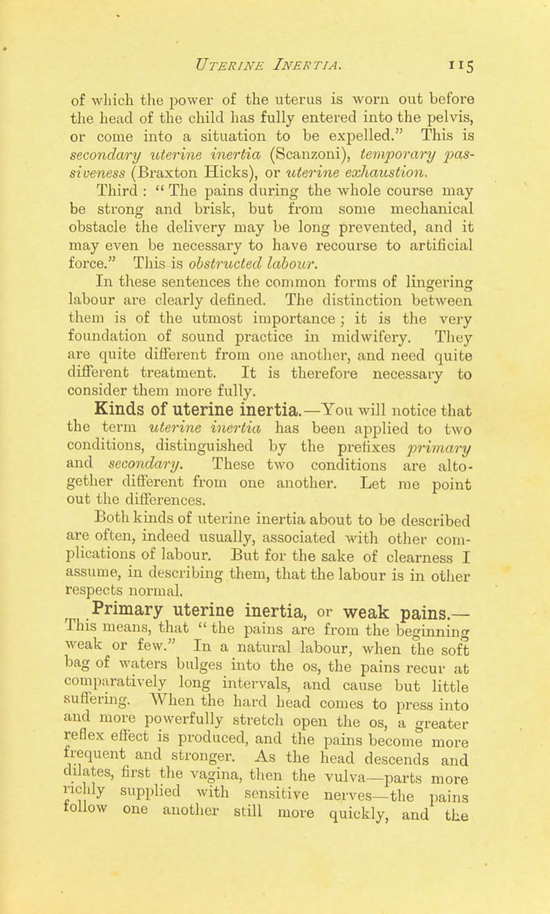 of which the power of the uterus is worn out before the head of the child has fully entered into the pelvis, or come into a situation to be expelled. This is secondary uterine inertia (Scanzoni), temporary jms- siveness (Braxton Hicks), or uterine exhaustion. Third :  The pains during the whole course may be strong and brisk, but from some mechanical obstacle the delivery may be long prevented, and it may even be necessary to have x'ecourse to artificial force. This is obstructed labour. In these sentences the common forms of lingering labour are clearly defined. The distinction between them is of the utmost importance; it is the very foundation of sound practice in midwifery. Tliey are quite difierent from one another, and need quite different treatment. It is therefore necessary to consider them more fully. Kinds of uterine inertia.—You will notice that the term uterine inertia has been applied to two conditions, distinguished by the prefixes primary and secondary. These two conditions are alto- gether different from one another. Let me point out the difl:erences. Both kinds of uterine inertia about to be described are often, indeed usually, associated with other com- plications of labour. But for the sake of clearness I assume, in describing them, that the labour is in other respects normal. Primary uterine inertia, or weak pains.— This means, that  the pains are from the beginning weak or few. In a natural labour, when the soft bag of waters bulges into the os, the pains recur at comparatively long intervals, and cause but little suffering. When the hard head comes to press into and more powerfully stretch open the os, a greater reflex effect is produced, and the pains become more frequent and stronger. As the head descends and dilates, first the vagina, then the vulva—parts more richly supplied with sensitive nerves—the pains follow one another still more quickly, and the