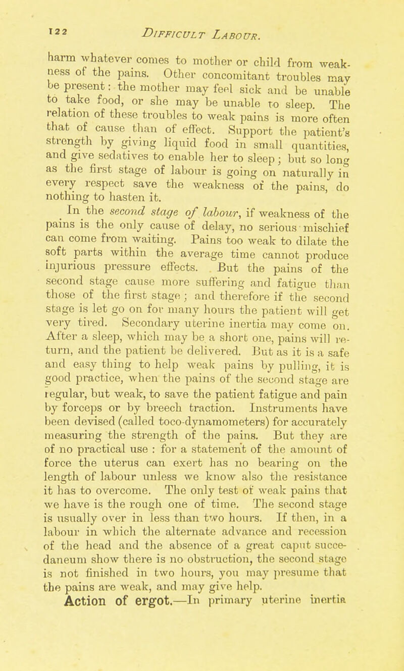 harm whatever comes to mother or child from weak- ness of the pains. Other concomitant troubles may be present: the mother may fe^l sick and be unable to take food, or she may be unable to sleep. The relation of these troubles to weak pains is more often that of cause than of effect. Support the patient's strength by giving liquid food in small quantities, and give sedatives to enable her to sleep ; but so long as the first stage of labour is going on naturally in every respect save the weakness of the pains, do nothing to hasten it. _ In^ the second stage of labour, if weakness of the pains is the only cause of delay, no serious mischief can come from waiting. Pains too weak to dilate the soft parts within the average time cannot produce injurious pressure effects. But the pains of the second stage cause more suffering and fatigue than those of the first stage ; and therefore if the second stage is let go on for many hours the patient will get very tired. Secondary uterine inertia may come on. After a sleep, which may be a short one, jjains will re- turn, and the patient be delivered. But as it is a safe and easy thing to help weak pains by pulling, it is good practice, when the pains of the second stage are regular, but weak, to save the patient fatigue and pain by forceps or by breech traction. Instruments have been devised (called toco-dynamometers) for accurately measuring the strength of the pains. But they are of no practical use : for a statement of the amount of force the uterus can exert has no bearmg on the length of labour unless we know also the resistance it has to overcome. The only test of weak pains that we have is the rough one of time. The second stage is usually over in less than two hours. If then, in a labour in which the alternate advance and recession of the head and the absence of a great caput succe- daneum show there is no obstruction, the second stage is not finished in two hours, you may presume that the pains are weak, and may give help. Action of ergot.—In primary uterine inertia