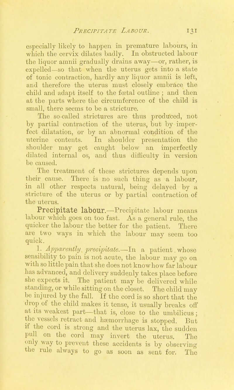 especially likely to liapjDen in premature labours, in which the cervix dilates badly. In obstructed labour the liquor amnii gradually drains away—or, rather, is expelled—so that when the uterus gets into a state of tonic contraction, hardly any liquor amnii is left, and therefore the uterus must closely embrace the child and adapt itself to the fcetal outline ; and then at the parts where the circumference of the child is small, there seems to be a stricture. The so-called strictures are thus produced, not by partial contraction of the uterus, but by imper- fect dilatation, or by an abnormal condition of the uterine contents. In shoulder presentation the shoulder may get caught below an imperfectly dilated internal os, and thus difficulty in version be caused. The treatment of these strictures depends upon their cause. There is no such thing as a labour, in all other respects natural, being delayed by a stricture of the uterus or by partial contraction of the uterus. Precipitate labour.—Precipitate labour means labour which goes on too fast. As a general rule, the quicker the labour the better for the patient. There are two ways in which the labour may seem too quick. 1. Afparenthj, fracipitale.—In a patient. whoso sensibility to pain is not acute, the labour may go on with so little pain that she does not know how far labour has advanced, and delivery suddenly takes place before she expects it. The patient may be delivered while standing, or while sitting on the closet. The child may be injured by the fall. If the cord is so short that the drop of the child makes it tense, it usually breaks olF at its weakest part—that is, close to the umbilicus; the vessels retract and ha3morrhage is stopped. But if the cord is strong and the uterus lax, the sudden pull on the cord may invert the uterus. The only way to prevent these accidents is by observing the rule always to go as soon as sent for. The