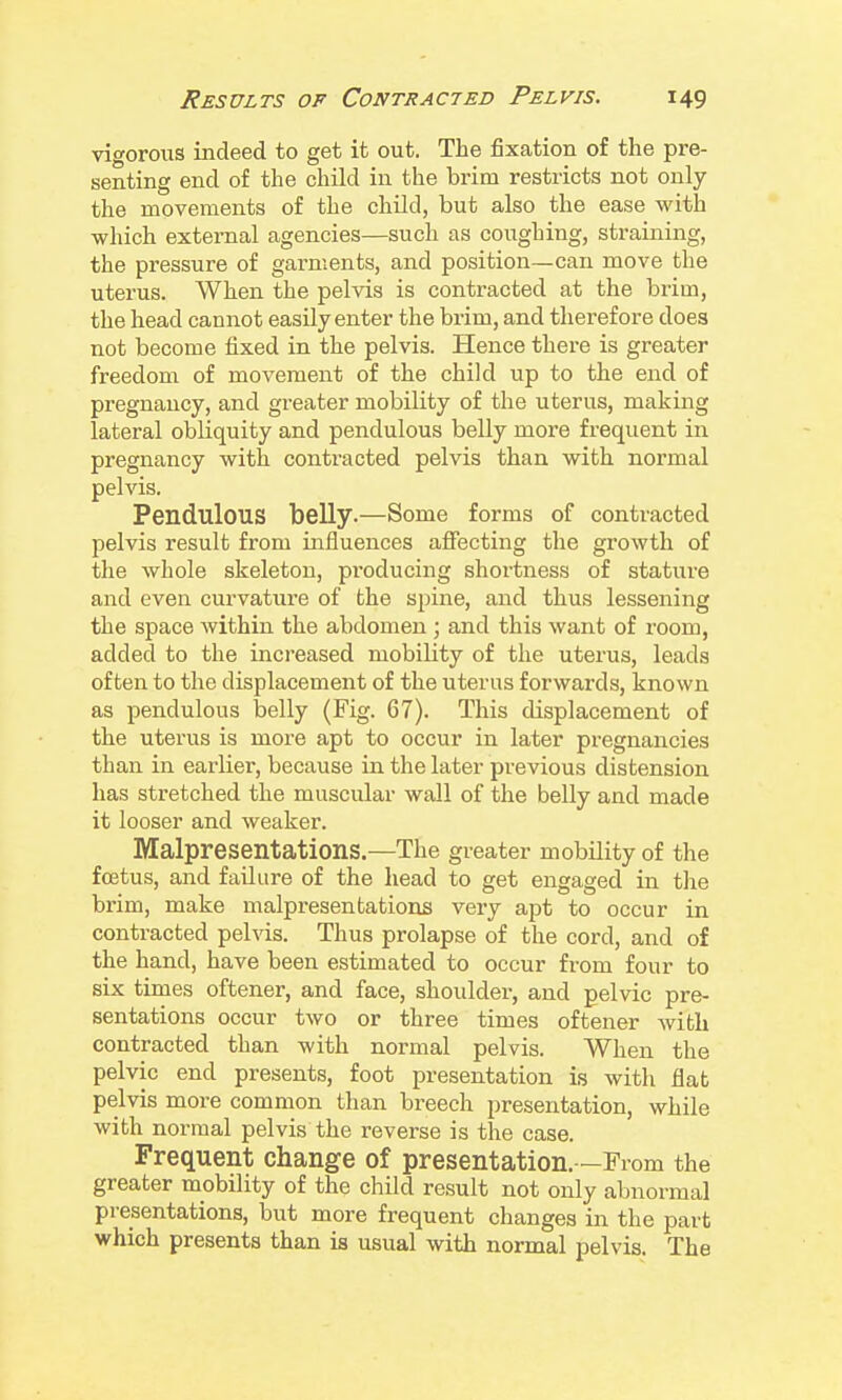 vigorous indeed to get it out. The fixation of the pre- senting end of the child in the brim restricts not only the movements of the chUd, but also the ease with which external agencies—such as coughing, straining, the pressure of garments, and position—can move the uterus. When the pelvis is contracted at the brim, the head cannot easily enter the brim, and therefore does not become fixed in the pelvis. Hence there is greater freedom of movement of the child up to the end of pregnancy, and greater mobility of the uterus, making lateral obliquity and pendulous belly more frequent in pregnancy with contracted pelvis than with normal pelvis. Pendulous belly.—Some forms of contracted pelvis result from influences affecting the growth of the whole skeleton, producing shortness of stature and even curvature of the spine, and thus lessening the space within the abdomen; and this want of room, added to the inci-eased mobility of the uterus, leads often to the displacement of the uterus forwards, known as pendulous belly (Fig. 67). This displacement of the uterus is more apt to occur in later pregnancies than in earlier, because in the later previous distension has stretched the muscular wall of the belly and made it looser and weaker. Malpresentations.—The greater mobility of the foetus, and failure of the head to get engaged in tlie brim, make malpresentations very apt to occur in contracted pelvis. Thus prolapse of the cord, and of the hand, have been estimated to occur from four to six times oftener, and face, shoulder, and pelvic pre- sentations occur two or three times oftener with contracted than with normal pelvis. When the pelvic end presents, foot presentation is with flat pelvis more common than breech presentation, while with normal pelvis the reverse is the case. Frequent change of presentation.—From the greater mobility of the child result not only abnormal presentations, but more frequent changes in the part which presents than is usual with normal pelvis. The