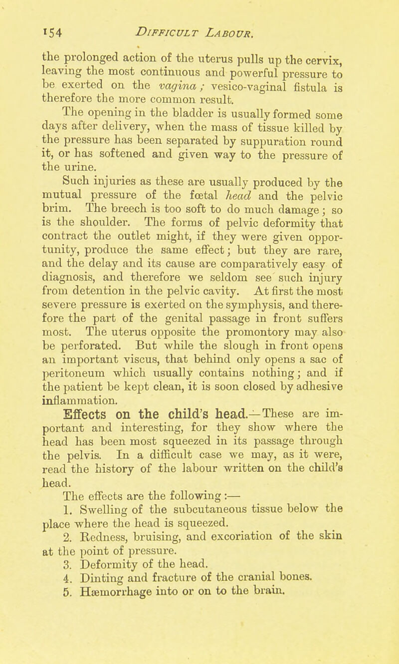 the prolonged action of the uterus pulls up the cervix, leaving the most continuous and powerful pressure to be exerted on the vagina; vesico-vaginal fistula is therefore the more common result. The opening in the bladder is usually formed some days after delivery, when the mass of tissue killed by the pressure has been separated by suppuration round it, or has softened and given way to the pressure of the urine. Such injuries as these are usually produced by the mutual pressure of the foetal head and the pelvic brim. The breech is too soft to do much damage; so is the shoulder. The forms of pelvic deformity that contract the outlet might, if they were given ojjpor- tunity, produce the same effect; but they are rare, and the delay and its cause are comparatively easy of diagnosis, and therefore we seldom see such injury from detention in the pelvic cavity. At first the mosti severe pressure is exerted on the symphysis, and there- fore the part of the genital passage in front suffers most. The uterus opposite the promontory may also be perforated. But while the slough in front opens an important viscus, that behind only opens a sac of peritoneum which usually contains nothing; and if the patient be kept clean, it is soon closed by adhesive inflammation. Effects on the child's head.—These are im- portant and interesting, for they show where the head has been most squeezed in its passage through the pelvis. In a difficult case we may, as it were, read the history of the labour written on the child's head. The effects are the following:— 1. Swelling of the subcutaneous tissue below the place where the head is squeezed. 2. Redness, bruising, and excoriation of the skin at the point of pressure. 3. Deformity of the head. 4. Dinting and fi-acture of the cranial bones. 5. Haemorrhage into or on to the brain.