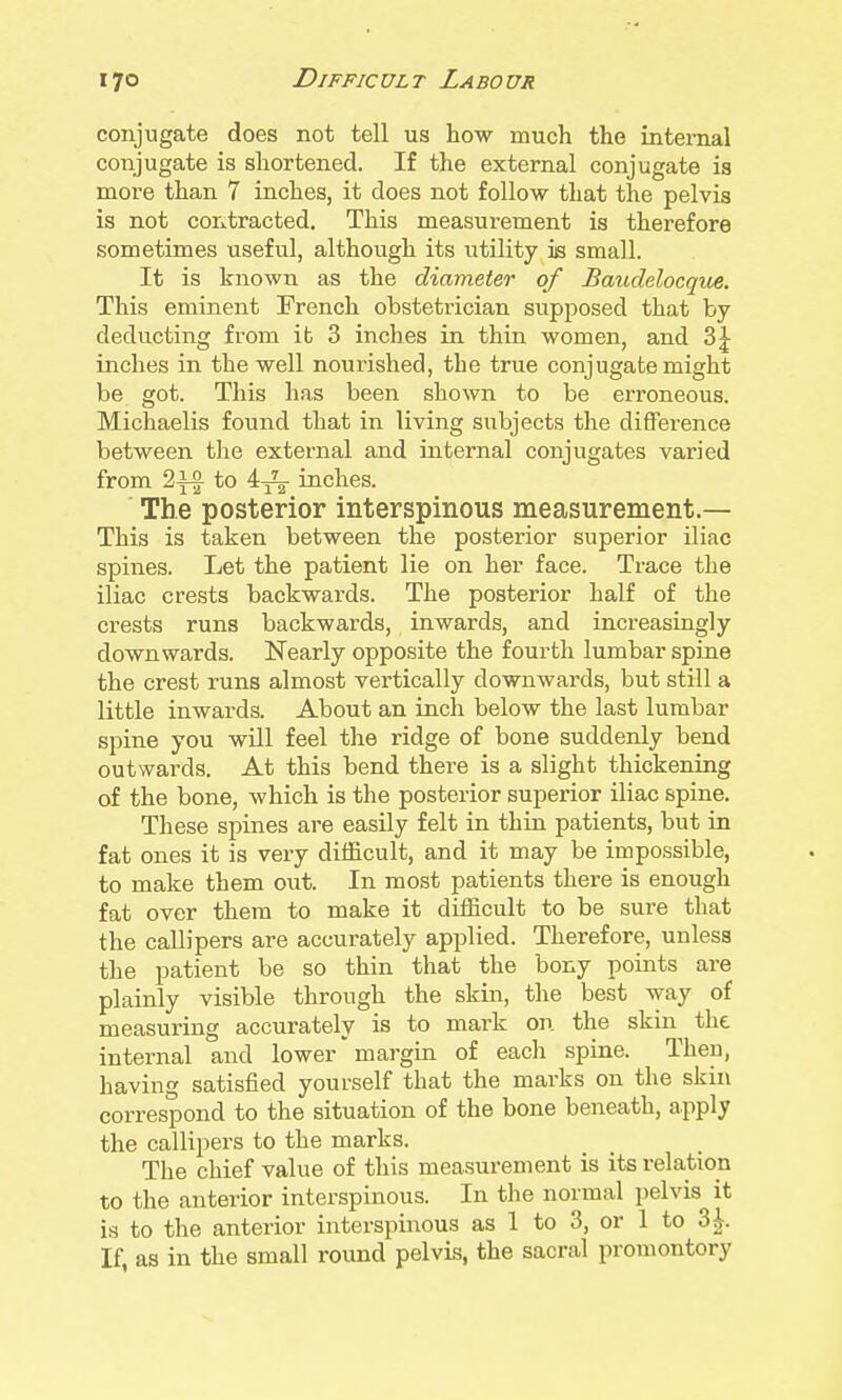 conjugate does not tell us how much the internal conjugate is shortened. If the external conjugate ia more than 7 inches, it does not follow that the pelvis is not contracted. This measurement is therefore sometimes useful, although its utility is small. It is known as the diameter of Baudelocqm. This eminent French obstetrician supposed that by deducting from it 3 inches in thin women, and 3^ inches in the well nourished, the true conjugate might be got. This has been shown to be erroneous. Michaelis found that in living subjects the difference between the external and internal conjugates varied from 2^ to 4^ inches. ' The posterior interspinous measurement.— This is taken between the posterior superior Uiac spines. Let the patient lie on her face. Trace the iliac crests backwards. The posterior half of the crests runs backwards, inwards, and increasingly downwards. Nearly opposite the fourth lumbar spine the crest runs almost vertically downwards, but still a little inwards. About an inch below the last lumbar spine you will feel the ridge of bone suddenly bend outwards. At this bend there is a slight thickening of the bone, which is the posterior superior iliac spine. These spines are easily felt in thin patients, but in fat ones it is very difficult, and it may be impossible, to make them out. In most patients there is enough fat over them to make it difficult to be sure that the callipers are accurately applied. Therefore, unless the patient be so thin that the bony points are plainly visible through the skin, the best way of measuring accurately is to mark on the skin the internal and lower margin of each spine. Then, having satisfied yourself that the marks on the skin correspond to the situation of the bone beneath, apply the callipers to the marks. The chief value of this measurement is its relation to the anterior interspinous. In the normal pelvis it is to the anterior interspiiious as 1 to 3, or 1 to 3i. If, as in the small round pelvis, the sacral promontory