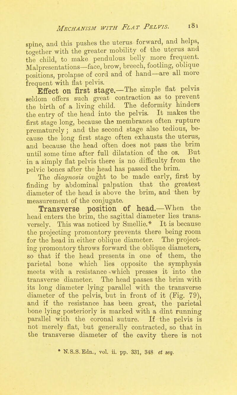 spine, and this pushes the uterus forward, and helps, together with the greater mobility of the uterus and the child, to make pendulous belly more frequent. Malpresentations—face, brow, breech, footling, oblique positions, prolapse of cord and of hand—are all more frequent with flat pelvis. Effect on first stage—The simple flat pelvis seldom offers such great contraction as to prevent the birth of a living child. The deformity hinders the entry of the head into the pelvis. It makes the first stage long, because the membranes often rupture prematurely; and the second stage also tedious, be- cause the long first stage often exhausts the uterus, and because the head often does not pass the brim until some time after full dilatation of the os. But in a simply flat pelvis there is no difficulty from the pelvic bones after the head has passed the brim. The diagnosis ought to be made early, first by finding by abdominal palpation that the greatest diameter of the head is above the brim, and then by measurement of the conjugate. Transverse position of head—When the head enters the brim, the sagittal diameter lies trans- versely. This was noticed by Smellie.* It is because the projecting promontory prevents there being room for the head in either oblique diameter. The project- ing promontory throws forward the oblique diameters, so that if the head presents in one of them, the parietal bone which lies opposite the sjrmphysis meets with a resistance > which presses it into the transverse diameter. The head passes the brim with its long diameter lying parallel with the transverse diameter of the pelvis, but in front of it (Fig. 79), and if the resistance has been great, the parietal bone lying posteriorly is marked with a dint running parallel with the coronal suture. If the pelvis is not merely flat, but generally contracted, so that in the transverse diameter of the cavity there is not • N.S.S.Edn., vol. ii. pp. 331, 348 et seq.