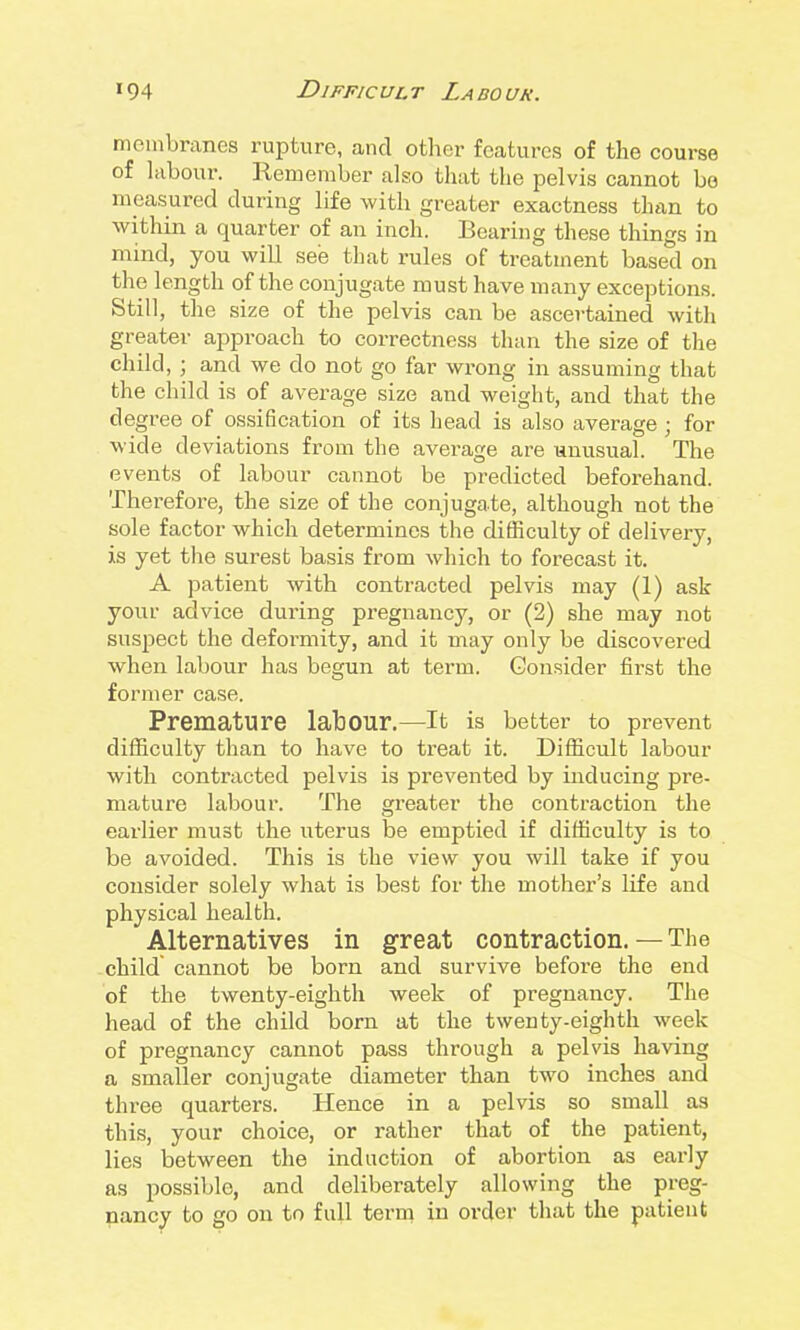 membranes rupture, and other features of the course of labour. Remember also that the pelvis cannot be measured during life with greater exactness than to within a quarter of an inch. Bearing these things in mind, you will see that rules of treatment based on the length of the conjugate must have many exceptions. Still, the size of the pelvis can be ascertained with greater approach to correctness than the size of the child, ; and we do not go far wrong in assuming that the child is of average size and weight, and that the degree of ossification of its head is also average ; for wide deviations from the average are unusual. The events of labour cannot be predicted beforehand. Therefore, the size of the conjugate, although not the sole factor which determines the difficulty of delivery, is yet the surest basis from which to forecast it. A patient with contracted pelvis may (1) ask your advice during pregnancy, or (2) she may not suspect the deformity, and it may only be discovered when labour has begun at term. Consider first the former case. Premature labour.—It is better to prevent difficulty than to have to treat it. Difficult labour with contracted pelvis is prevented by inducing pre- mature labour. The greater the contraction the earlier must the uterus be emptied if difficulty is to be avoided. This is the view you will take if you consider solely what is best for the mother's life and physical health. Alternatives in great contraction. — The child cannot be born and survive before the end of the twenty-eighth week of pregnancy. The head of the child born at the tweuty-eighth week of pregnancy cannot pass through a pelvis having a smaller conjugate diameter than two inches and three quarters. Hence in a pelvis so small as this, your choice, or rather that of the patient, lies between the induction of abortion as early as possible, and deliberately allowing the preg- pancy to go on to full tern^ in order that the patient