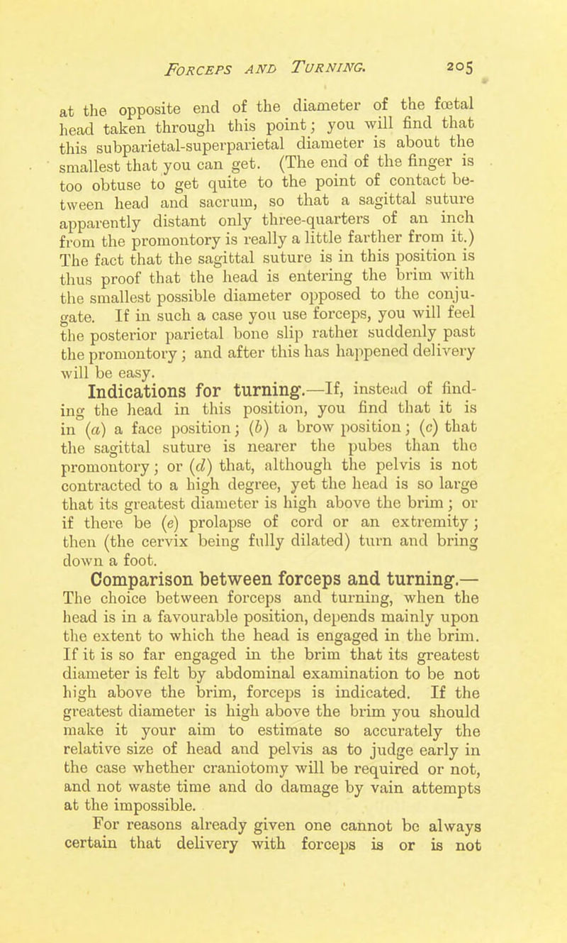 at the opposite end of the diameter of the foetal head taken through this point; you will find that this subparietal-superparietal diameter is about the smallest that you can get. (The end of the finger is too obtuse to get quite to the point of contact be- tween head and sacrum, so that a sagittal suture apparently distant only three-quarters of an inch from the promontory is really a little farther from it.) The fact that the sagittal suture is in this position is thus proof that the head is entering the brim with the smallest possible diameter opposed to the conju- gate. If in such a case you use forceps, you will feel the posterior parietal bone slip rather suddenly past the promontory ; and after this has happened delivery will be easy. Indications for turning.—If, instead of find- ing the head in this position, you find that it is in (a) a face position; (J) a brow position; (c) that the sagittal suture is nearer the pubes than the promontory; or {d) that, although the pelvis is not contracted to a high degree, yet the head is so large that its greatest diameter is high above the brim; or if there be (e) prolapse of cord or an extremity; then (the cervix being fully dilated) turn and bring down a foot. Comparison between forceps and turning.— The choice between forceps and turning, when the head is in a favourable position, depends mainly upon the extent to which the head is engaged in the brim. If it is so far engaged in the brim that its greatest diameter is felt by abdominal examination to be not high above the brim, forceps is indicated. If the greatest diameter is high above the brim you should make it your aim to estimate so accurately the relative size of head and pelvis as to judge early in the case whether craniotomy will be required or not, and not waste time and do damage by vain attempts at the impossible. For reasons already given one cannot be always certain that delivery with forceps is or is not