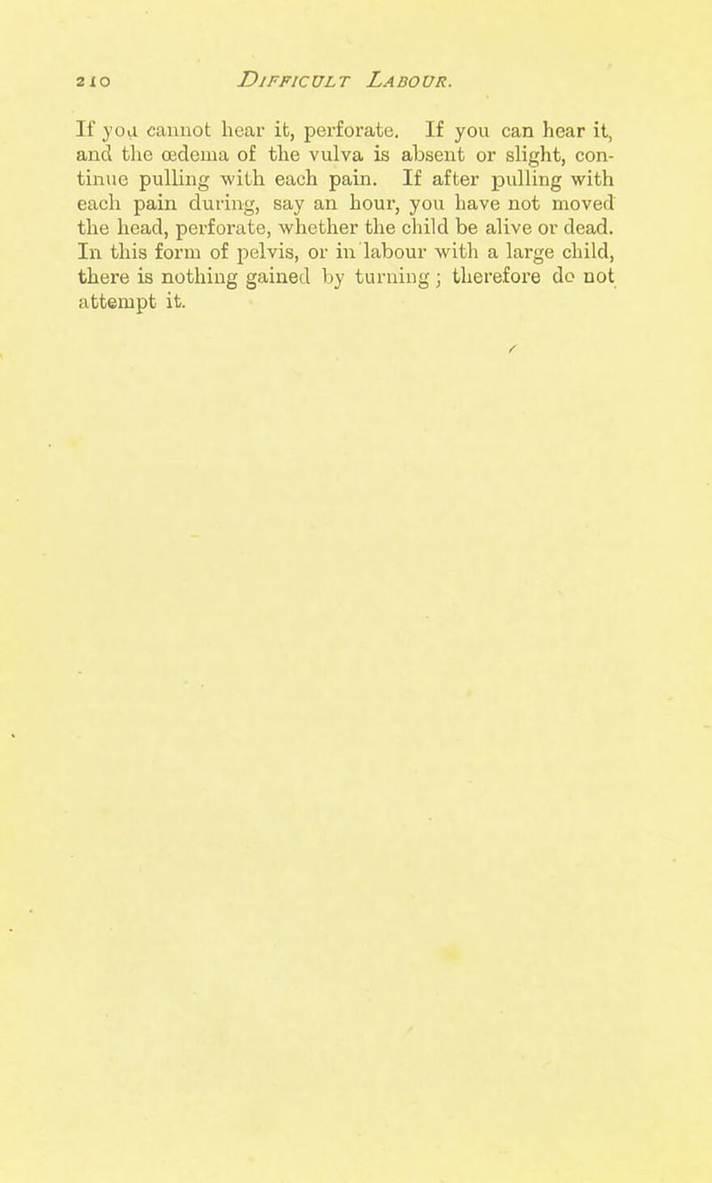 If yoii cannot hear it, perforate. If you can hear it, and the oedema of the vulva is absent or slight, con- tinue pulling with each pain. If after pulling with each pain during, say an hour, you have not moved the head, perforate, whether the child be alive or dead. In this form of jielvis, or in labour with a large child, there is nothing gained by turniug; therefore dc not attempt it.