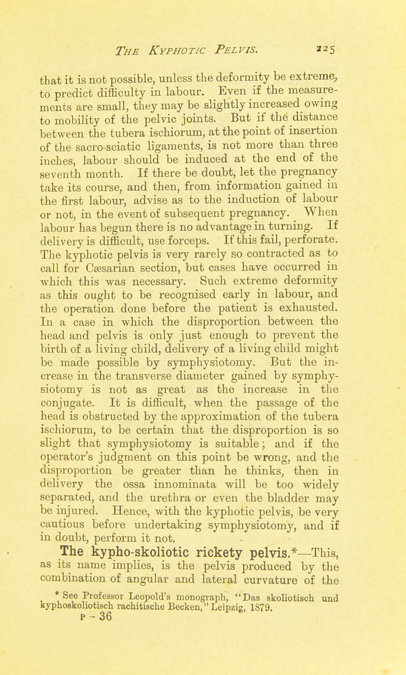 that it is not possible, unless the deformity be extreme, to predict difficulty in labour. Even if the measure- ments are small, they may be slightly increased owing to mobility of the pelvic joints. But if the distance between the tubera ischiorum, at the poiat of insertion of the sacro-sciatic ligaments, is not more than three inches, labour should be induced at the end of the seventh month. If there be doubt, let the pregnancy take its course, and then, from information gained in the first labour, advise as to the induction of labour or not, in the event of subsequent pregnancy. When labour has begun there is no advantage in turning. If delivery is difficult, use forceps. If this fail, perforate. The kyphotic pelvis is very rarely so contracted as to call for CaBsarian section, but cases have occurred in which this was necessary. Such extreme deformity as this ought to be recognised early in labour, and the operation done before the patient is exhausted. In a case in which the disproportion between the head and pelvis is only just enough to prevent the birth of a living child, delivery of a living child might be made possible by symphysiotomy. But the in- crease in the transverse diameter gained by symphy- siotomy is not as great as the increase in the conjugate. It is difficult, when the passage of the head is obstructed by the approximation of the tubera ischiorum, to be certain that the disproportion is so slight that symphysiotomy is suitable; and if the operator's judgment on this point be wrong, and the disproportion be greater than he thinks, then in delivery the ossa innominata will be too widely separated, and the urethra or even the bladder may be injured. Hence, with the kyphotic pelvis, be very cautious before undertaking symphysiotomy, and if in doubt, perform it not. The kypho-skoliotic rickety pelvis.*—This, as its name implies, is the pelvis produced by the combination of angular and lateral curvature of the * See Professor Leopold's monograph, Das skoliotisch und kyphoskoliotisch rachitische Beckon, Leipzig, 1S79. p ~ 36