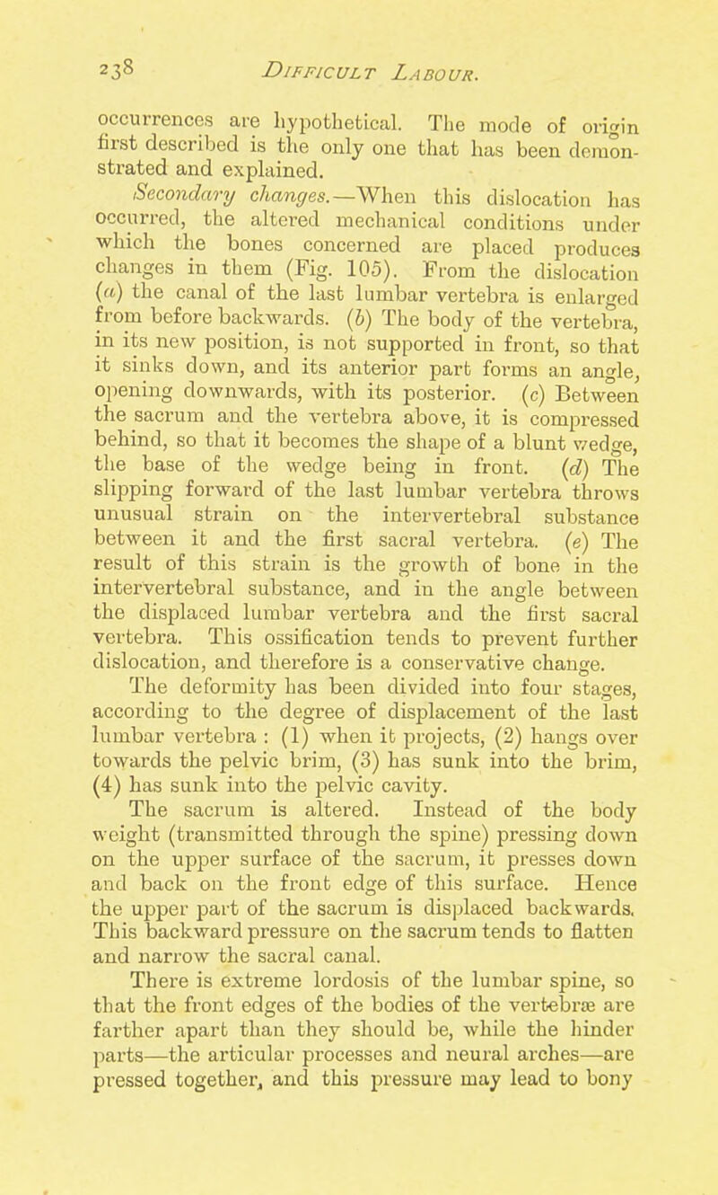 occurrences are hypothetical. The mode of origin first described is the only one that has been demon- strated and explained. Secondary changes.—When this dislocation has occurred, the altered mechanical conditions under which the bones concerned are placed produces changes in them (Fig. 105). From the dislocation (a) the canal of the last lumbar vertebra is enlarged from before backwards, {b) The body of the vertebra, in its new position, is not supported in front, so that it sinks down, and its anterior part forms an angle, opening downwards, with its posterior, (c) Between the sacrum and the vertebra above, it is compressed behind, so that it becomes the shape of a blunt v/edge, the base of the wedge being in front. (d) The slipping forward of the last lumbar vertebra throws unusual strain on the intervertebral substance between it and the first sacral vertebra, (e) The result of this strain is the growth of bone in the intervertebral substance, and in the angle bet\veen the displaced lumbar vertebra and the first sacral vertebra. This ossification tends to prevent further dislocation, and therefore is a conservative change. The deformity has been divided into four stages, according to the degree of displacement of the last lumbar vertebra : (1) when it projects, (2) hangs over towards the pelvic brim, (3) has sunk into the brim, (4) has sunk into the pelvic cavity. The sacrum is altered. Instead of the body weight (transmitted through the spine) pressing down on the upper surface of the sacrum, it presses down and back on the front edge of this surface. Hence the upper part of the sacrum is displaced backwards, This backward pressure on the sacrum tends to flatten and narrow the sacral canal. There is extreme lordosis of the lumbar spine, so that the front edges of the bodies of the vertebrae are farther apart than they should be, while the hinder jDarts—the articular processes and neural arches—are pressed together^ and this pressure may lead to bony