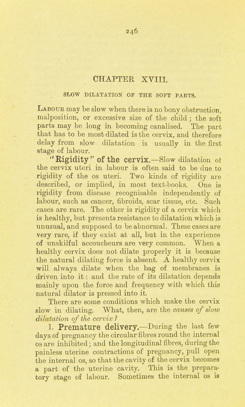 CHAPTER XVIII. 8LOW DILATATION OF THE SOFT PARTS. Labour may be slow when there is no bony obstruction, malposition, or excessive size of the child; the soft parts may be long in becoming canalised. The part that has to be most dilated is the cervix, and therefore delay from slow dilatation is usually in the fii-st stage of labour.  Rigidity  of the cervix.—Slow dilatation ot the cervix uteri in labour is often said to be due to rigidity of the os uteri. Two kinds of rigidity are described, or implied, in most textbooks. One is rigidity from disease recognisable independently of labour, such as cancer, fibroids, scar tissue, etc. Such cases are rare. The other is rigidity of a cervix which is healthy, but presents resistance to dilatation which is unusual, and supposed to be abnormal. These cases are very rare, if they exist at all, but in the experience of unskilful accoucheurs are very common. When a healthy cervix does not dilate properly it is because the natural dilating force is absent. A healthy cervix will always dilate when the bag of membranes is driven into it: and the rate of its dilatation depends mainly upon the force and frequency with which this natural dilator is pressed into it. There are some conditions which make the cevA'ix slow in dilating. What, then, are the causes of slow dilatation of the cervix ? 1. Premature delivery.—During the last few days of pi-egnancy the circular fibres round the internal OS are inhibited; and the longitudinal fibres, during the painless uterine contractions of pregnancy, pull open the internal os, so that the cavity of the cervix becomes a part of the uterine cavity. This is the prepara- tory stage of labour. Sometimes the internal os is