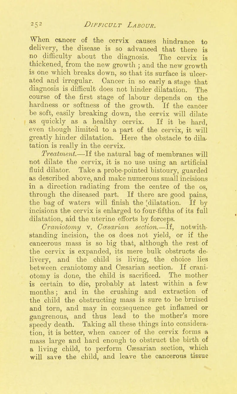 When c&ncer of the cervix causes hindrance to delivery, the disease is so advanced that there is no difficulty about the diagnosis. The cervix is thickened, from the new growtli; and the new growth is one which breaks down, so that its surface is ulcer- ated and irregular. Cancer in so early a stage that diagnosis is difficult does not hinder dilatation. The course of the first stage of labour depends on the hardness or softness of the growth. If the cancer be soft, easily breaking down, the cervix will dilate as quickly as a healthy cervix. If it be hard, even though limitecl to a part of the cervix, it will greatly hinder dilatation. Here the obstacle to dila- tation is really in the cervix. Treatment.—If the natural bag of membranes will not dilate the cervix, it is no use using an artificial fluid dilator. Take a probe-pointed bistouiy, guarded as described above, and make numerous small incisions in a direction radiating from the centre of the os, through the diseased part. If there are good pains, the bag of waters will finish the [dilatation. If by incisions the cervix is enlarged to four-fifths of its full dilatation, aid the uterine efforts by forceps. Craniotomy v. Ccesarian section.—If, notwith- standing incision, the os does not yield, or if the cancerous mass is so big that, although the rest of the cervix is expanded, its mere bulk obstructs de- livery, and the child is living, the choice lies between craniotomy and Caesarian section. If crani- otomy is done, the child is sacrificed. The mother is certain to die, probably at latest within a few months; and in the crushing and extraction of the child the obstructing mass is sure to be bruised and torn, and may in consequence get inflamed or gangrenous, and thus lead to the mother's more speedy death. Taking all these things into considera- tion, it is better, when cancer of the cervix forms a mass large and hard enough to obstruct the birth of a living child, to perform Caesarian section, which will save the child, and leave the cancerous tissue