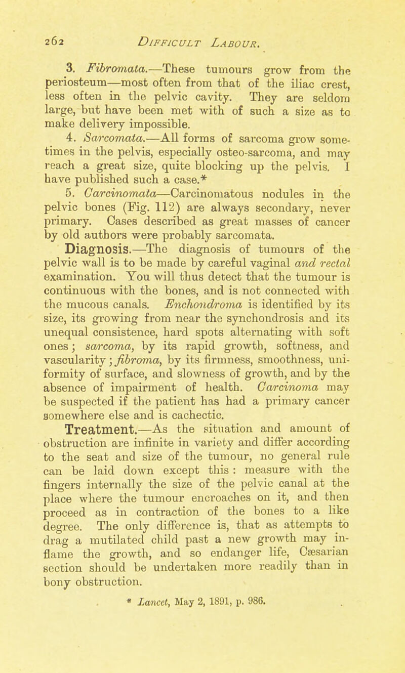 3. Fibromata.—These tumours grow from the periosteum—most often from that of the iliac crest, less often in the pelvic cavity. They are seldom large, but have been met with of such a size as to make delivery impossible. 4. Sarcomata.—All forms of sarcoma grow some- times in the pelvis, especially osteo-sarcoma, and may reach a great size, quite blocking up the pelvis. I have published such a case.* 5. Carcinomaia—Carcinomatous nodules in the pelvic bones (Fig. 112) are always secondary, never primary. Cases described as great masses of cancer by old authors were probably sarcomata. Diagnosis.—The diagnosis of tumours of the pelvic wall is to be made by careful vaginal and rectal examination. You will thus detect that the tumour is continuous with the bones, and is not connected with the mucous canals. Enchondrorna is identified by its size, its growing from near the synchondrosis and its unequal consistence, hard spots alternating with soft ones; sarcoma, by its rapid growth, softness, and vascularity; fibroma, by its firmness, smoothness, uni- formity of surface, and slowness of growth, and by the absence of impairment of health. Carcinoma may be suspected if the patient has had a primary cancer somewhere else and is cachectic. Treatment.—As the situation and amount of obstruction are infinite in variety and differ according to the seat and size of the tumour, no general rule can be laid down except tliis : measure with the fingers internally the size of the pelvic canal at the place where the tumour encroaches on it, and then proceed as in contraction of the bones to a like degree. The only difierence is, that as attempts to drag a mutilated child past a new growth may in- flame the growth, and so endanger life, Cffisarian section should be undertaken more readily than in bony obstruction. « Larwet, May 2, 1891, p. 986.