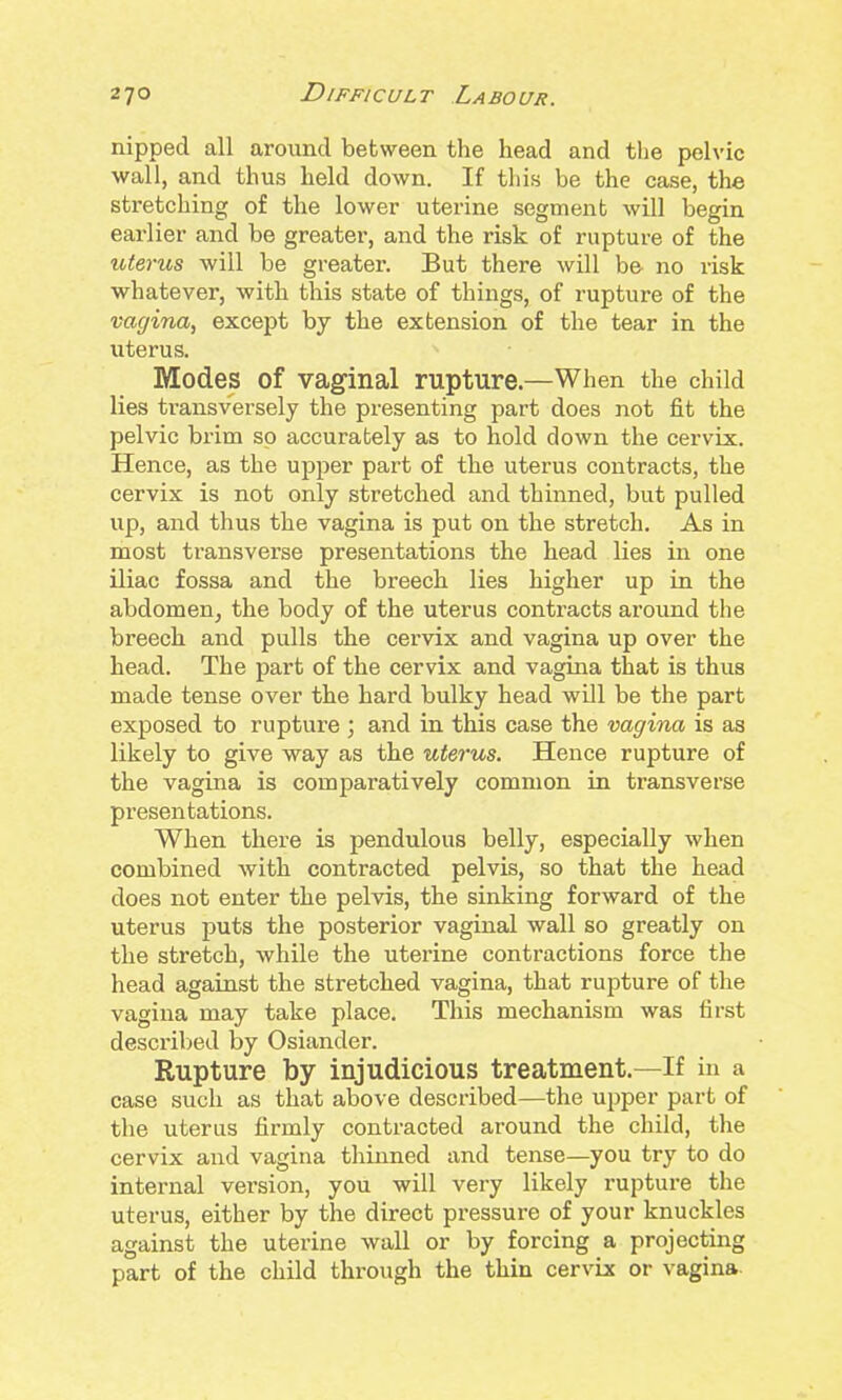 nipped all around between the head and tlie pelvic wall, and thus held down. If tliis be the case, the stretching of the lower uterine segment will begin earlier and be greater, and the risk of rupture of the uterus -will be greater. But there will be no risk whatever, with this state of things, of rupture of the vagina, except by the extension of the tear in the uterus. Modes of vaginal rupture.—When the child lies transversely the presenting part does not fit the pelvic brim so accurately as to hold down the cervix. Hence, as the uj)per part of the uterus contracts, the cervix is not only stretched and thinned, but pulled up, and thus the vagina is put on the stretch. As in most transverse presentations the head lies in one iliac fossa and the breech lies higher up in the abdomen, the body of the uterus contracts around the breech and pulls the cervix and vagina up over the head. The part of the cervix and vagina that is thus made tense over the hard bulky head will be the part exposed to rupture ; and in this case the vagina is as likely to give way as the uterus. Hence rupture of the vagina is comparatively common in transverse presentations. When there is pendulous belly, especially when combined with contracted pelvis, so that the head does not enter the pelvis, the sinking forward of the uterus puts the posterior vaginal wall so greatly on the stretch, while the uterine contractions force the head against the stretched vagina, that rupture of the vagina may take place. This mechanism was first described by Osiander. Rupture by injudicious treatment.—If in a case such as that above described—the upper part of the uterus firmly contracted around the child, the cervix and vagina thinned and tense—you try to do internal version, you will very likely rupture tlie uterus, either by the direct pressure of your knuckles against the uterine wall or by forcing a projecting part of the child through the thin cervix or vagina.