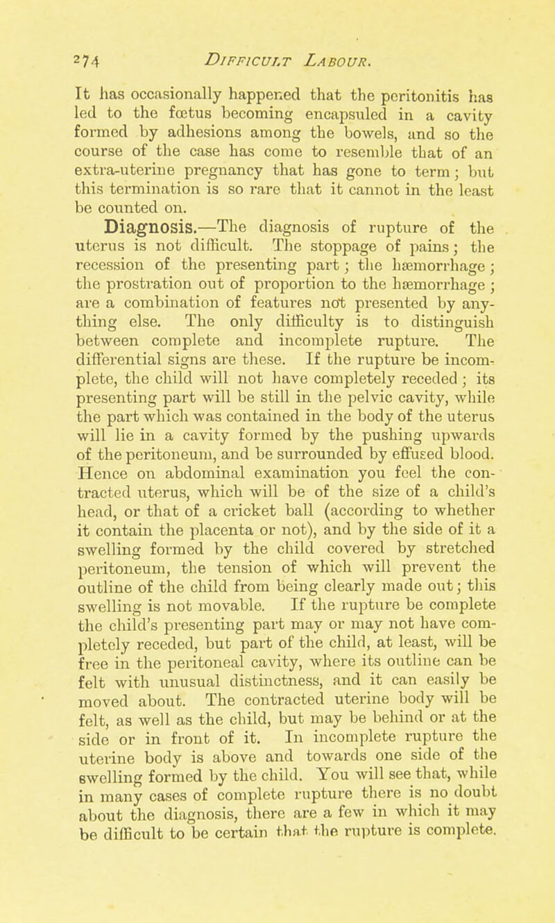 It has occasionally happerxed that the peritonitis has led to the fostus becoming encapsuled in a cavity formed by adhesions among the bowels, and so the course of the case has come to resemble that of an extra-uterine pregnancy that has gone to term ; but this termination is so rare that it cannot in the least be counted on. Diagnosis.—The diagnosis of rupture of the uterus is not difficult. The stoppage of pains; the recession of the presenting part; the haemorrhage ; the prostration out of proportion to the htemorrhage ; are a combination of features not presented by any- thing else. The only difficulty is to distinguish between complete and incomplete rupture. The differential signs are these. If the rupture be incom- plete, the child will not have completely receded ; its presenting part will be still in the pelvic cavity, while the part which was contained in the body of the uterus will lie in a cavity formed by the pushing upwards of the peritoneum, and be surrounded by effused blood. Hence on abdominal examination you feel the con- tracted uterus, which will be of the size of a child's head, or that of a cricket ball (according to whether it contain the placenta or not), and by the side of it a swelling formed by the child covered by stretched peritoneum, the tension of which will prevent the outline of the child from being clearly made out; this swelling is not movable. If the rupture be complete the child's presenting part may or may not have com- pletely receded, but part of the child, at least, will be free in the peritoneal cavity, where its outline can be felt with unusual distinctness, and it can easily be moved about. The contracted uterine body will be felt, as well as the child, but may be behind or at the side or in front of it. In incomplete rupture the uterine body is above and towards one side of the swelling formed by the child. You will see that, while in many cases of complete rupture there is no doubt about the diagnosis, there are a few in whicli it may be difficult to be certain that the rupture is complete.