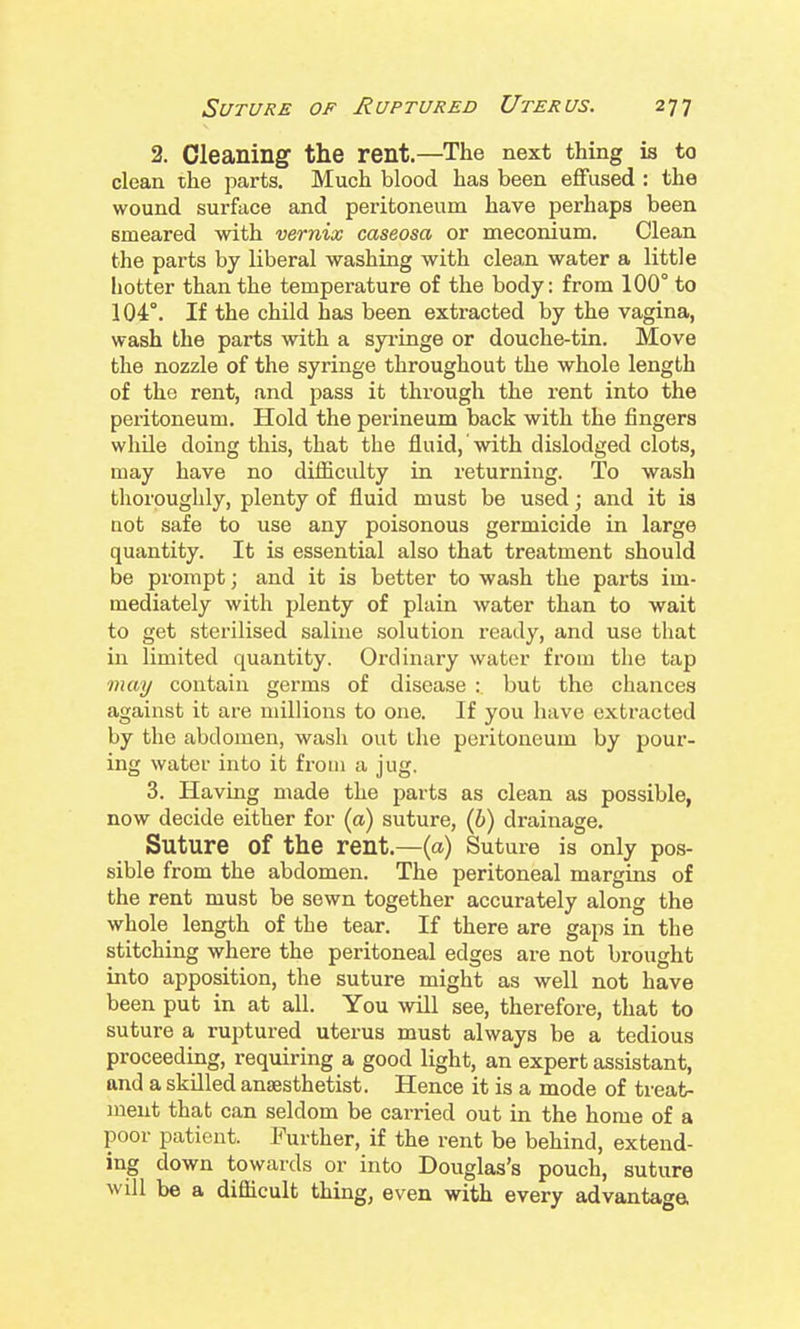 2. Cleaning tlie rent.—The next thing is to clean the parts. Much blood has been effused : the wound surface and peritoneum have perhaps been smeared with vernix caseosa or meconium. Clean the parts by liberal washing with clean water a little hotter than the temperature of the body: from 100° to 104°. If the child has been extracted by the vagina, wash the parts with a syi'inge or douche-tin. Move the nozzle of the syringe throughout the whole length of the rent, and pass it through the rent into the peritoneum. Hold the perineum back with the fingers while doing this, that the fluid, with dislodged clots, may have no difiiculty in returning. To wash thoroughly, plenty of fluid must be used; and it is not safe to use any poisonous germicide in large quantity. It is essential also that treatment should be prompt; and it is better to wash the parts im- mediately with plenty of plain water than to wait to get sterilised saline solution ready, and use that in limited quantity. Ordinary water from the tap may contain germs of disease : but the chances against it are millions to one. If you have extracted by the abdomen, wash out the peritoneum by pour- ing water into it from a jug. 3. Havmg made the parts as clean as possible, now decide either for (a) suture, (b) drainage. Suture of the rent.—(a) Suture is only pos- sible from the abdomen. The peritoneal margins of the rent must be sewn together accurately along the whole length of the tear. If there are gaps in the stitching where the peritoneal edges are not brought into apposition, the suture might as well not have been put in at all. You will see, therefore, that to suture a ruptured uterus must always be a tedious proceeding, requiring a good light, an expert assistant, and a skUled anaesthetist. Hence it is a mode of treat- ment that can seldom be carried out in the home of a poor patient. Further, if the rent be behind, extend- ing down towards or into Douglas's pouch, suture will be a difiicult thing, even with every advantage