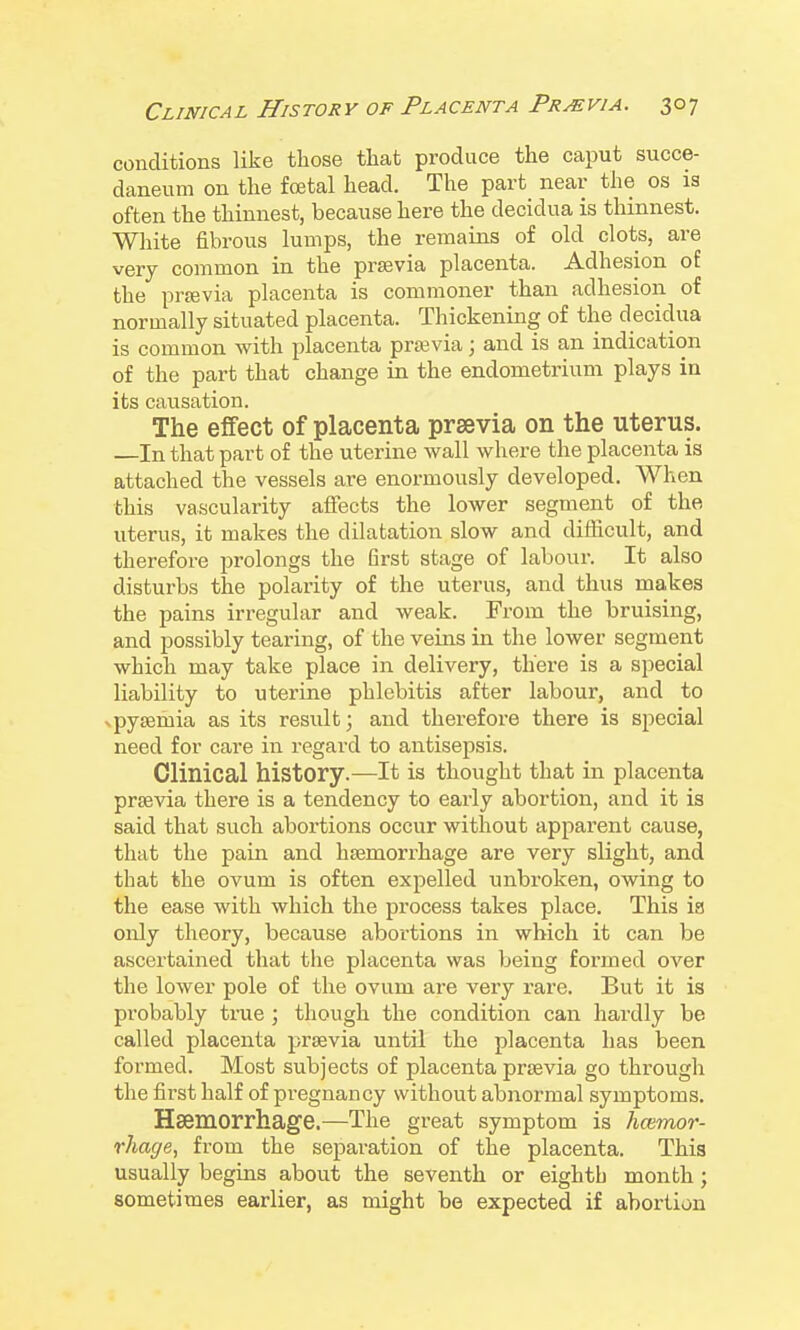 conditions like those that produce the caput succe- daneum on the foetal head. The part near the os is often the thinnest, beca\ise here the decidua is tliinnest. Wliite fibrous lumps, the remains of old clots, are very common in the prsevia placenta. Adhesion of the prjEvia placenta is commoner than adhesion of normally situated placenta. Thickening of the decidua is common with placenta prsevia; and is an indication of the part that change in the endometiium plays in its causation. The effect of placenta prsevia on the uterus. —In that part of the uterine wall where the placenta is attached the vessels are enormously developed. When this vascularity affects the lower segment of the uterus, it makes the dilatation slow and difficult, and therefore prolongs the first stage of labour. It also disturbs the polarity of the uterus, and thus makes the pains irregular and weak. From the bruising, and possibly tearing, of the veins in the lower segment which may take place in delivery, there is a special liability to uterine phlebitis after labour, and to xpysemia as its result; and therefore there is special need for care in regard to aiitisepsis. Clinical history.^—It is thought that in placenta prsevia there is a tendency to early abortion, and it is said that such abortions occur without apparent cause, that the pain and haemorrhage are very slight, and that the ovum is often expelled unbroken, owing to the ease with which the process takes place. This ig only theory, because abortions in which it can be ascertained that the placenta was being formed over the lower pole of the ovum are very rare. But it is probably true ; though the condition can hardly be called placenta prsevia until the placenta has been formed. Most subjects of placenta prsevia go through the fii'st half of pregnancy without abnormal symptoms. Haemorrhage.—The great symptom is haimor- rhage, from the separation of the placenta. This usually begins about the seventh or eighth month; sometimes earlier, as might be expected if abortion