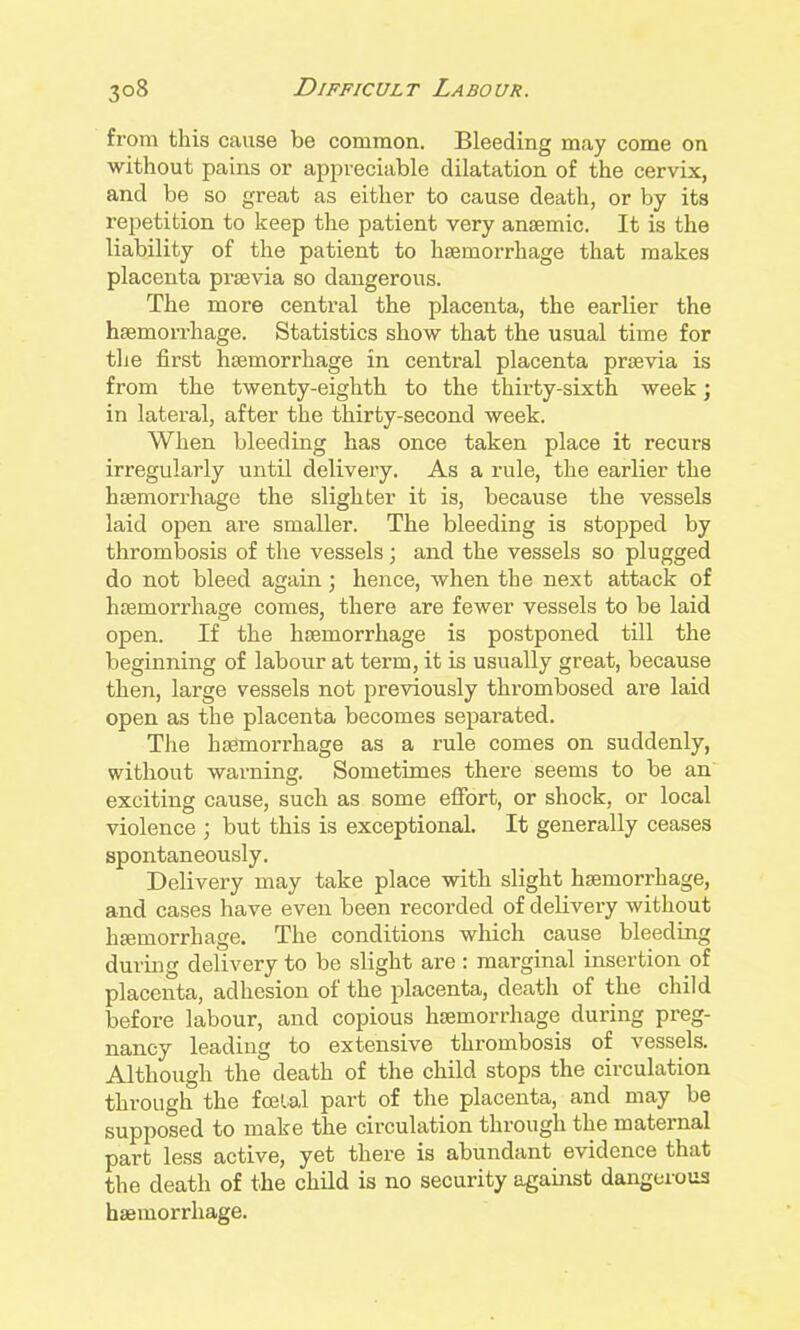 from this cause be common. Bleeding may come on without pains or appreciable dilatation of the cervix, and be so great as either to cause death, or by its repetition to keep the patient very anaemic. It is the liability of the patient to haemorrhage that makes placenta praevia so dangerous. The more central the placenta, the earlier the haemorrhage. Statistics show that the usual time for the first haemorrhage in central placenta praevia is from the twenty-eighth to the thirty-sixth week; in lateral, after the thirty-second week. When bleeding has once taken place it recurs irregularly until delivery. As a rule, the earlier the haemorrhage the slighter it is, because the vessels laid open are smaller. The bleeding is stopped by thromlaosis of the vessels; and the vessels so plugged do not bleed again; hence, when the next attack of haemorrhage comes, there are fewer vessels to be laid open. If the haemorrhage is postponed till the beginning of labour at term, it is usually great, because then, large vessels not previously thrombosed are laid open as the placenta becomes separated. The haetnorrhage as a rule comes on suddenly, without warning. Sometimes there seems to be an exciting cause, such as some effort, or shock, or local violence ; but this is exceptional. It generally ceases spontaneously. Delivery may take place with slight haemorrhage, and cases have even been recorded of delivery without haemorrhage. The conditions which cause bleeding during delivery to be slight are : marginal insertion of placenta, adhesion of the placenta, death of the child before labour, and copious haemorrhage during preg- nancy leading to extensive thrombosis of vessels. Although the death of the child stops the circulation through the fecial part of the placenta, and may be supposed to make the circulation through the maternal part less active, yet there is abundant evidence that the death of the child is no security against dangerous haemorrhage.