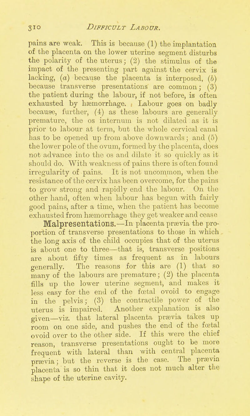 pains are weak. This is because (1) the implantation of the placenta on the lower uterine segment disturbs the polarity of the uterus; (2) the stimulus of the impact of the presenting part against the cervix is lacking, (a) because the placenta is interposed, (6) because transverse presentations are common; (3) the patient during the labour, if not before, is often exhausted by haemorrhage. .■ Labour goes on badly because, further, (4) as these labours are generally premature, the os internum is not dilated , as it is prior to labour at term, but the whole cervical canal has to be opened up from above downwards; and (5) the lower pole of the ovum, formed by the placenta, does not advance into the os and dilate it so quickly as it should do. With weakness of pains there is often found irregularity of pains. It is not uncommon, when the resistance of the cervix has been overcome, for the pains to grow strong and rapidly end the labour. On the other hand, often when labour has begun with fairly good pains, after a time, when the patient has become exhausted from haemorrhage they get weaker and cease Malpresentations.—In placenta prsevia the pro- portion of transverse presentations to those in which the long axis of the child occupies that of the uterus is about one to three—that is, transverse positions are about fifty times as frequent as in labours generally. The reasons for this are (1) that so many of the labours are premature; (2) the placenta fills up the lower uterine segment, and makes it less easy for the end of the foetal ovoid to engage in the pelvis; (3) the contractile power of the uterus is impaired. Another explanation is also given—viz. that lateral placenta prsevia takes up room on one side, and pushes the end of the foetal ovoid over to the other side. If this were the chief reason, transverse presentations ought to be more frequent witli lateral than with central placenta prsevia; but the reverse is the case. The prajvia placenta is so thin that it does not much alter the shape of the uterine cavity.