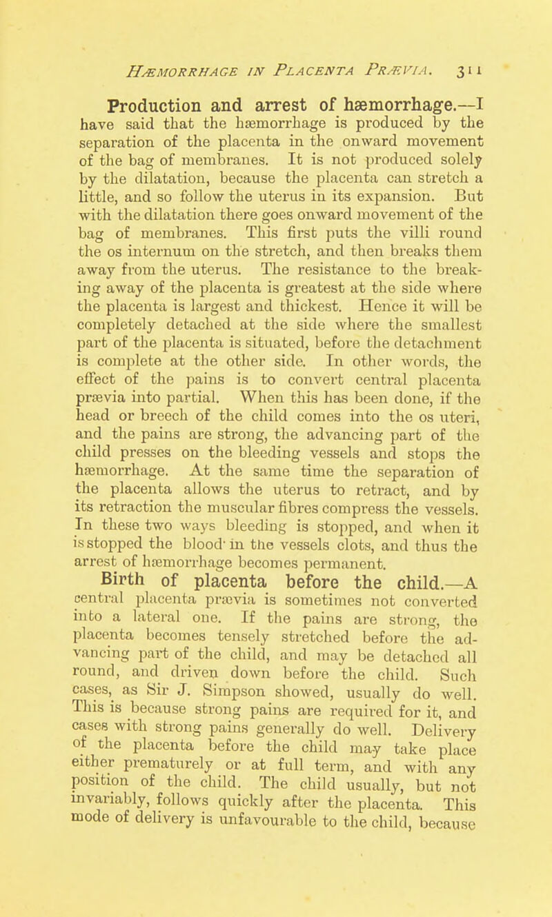 Production and arrest of haemorrhage.—I have said that the hsemorrhage is produced by the separation of the placenta in the onward movement of the bag of membranes. It is not produced solely by the dilatation, because the placenta can stretch a little, and so follow the uterus in its expansion. But with the dilatation there goes onward movement of the bag of membranes. This first puts the villi round the OS internum on the stretch, and then breaks them away from the uterus. The resistance to the break- ing away of the placenta is greatest at the side where the placenta is largest and thickest. Hence it will be completely detached at the side where the smallest part of the j^lacenta is situated, before the detachment is complete at the other side. In other words, the effect of the pains is to convert central placenta prsevia into partial. When this has been done, if the head or breech of the child comes into the os uteri, and the pains are strong, the advancing part of the child presses on the bleeding vessels and stops the hsemorrhage. At the same time the separation of the placenta allows the uterus to retract, and by its retraction the muscular fibres compress the vessels. In these two ways bleeding is stopped, and when it is stopped the blood' in the vessels clots, and thus the arrest of htemorrhage becomes permanent. Birth of placenta before the child.—A central placenta previa is sometimes not converted into a lateral one. If the pains are sti-ong, the placenta becomes tensely stretched before the ad- vancing part of the child, and may be detached all round, and driven down before the child. Such cases,^ as Sir J. Simpson showed, usually do well. This is because strong pains are required for it, and cases with strong pains generally do well. Delivery of the placenta before the child may take place either prematurely or at full term, and with any position of the child. The child usually, but not invariably, follows quickly after the placenta. This mode of delivery is unfavourable to the child, because