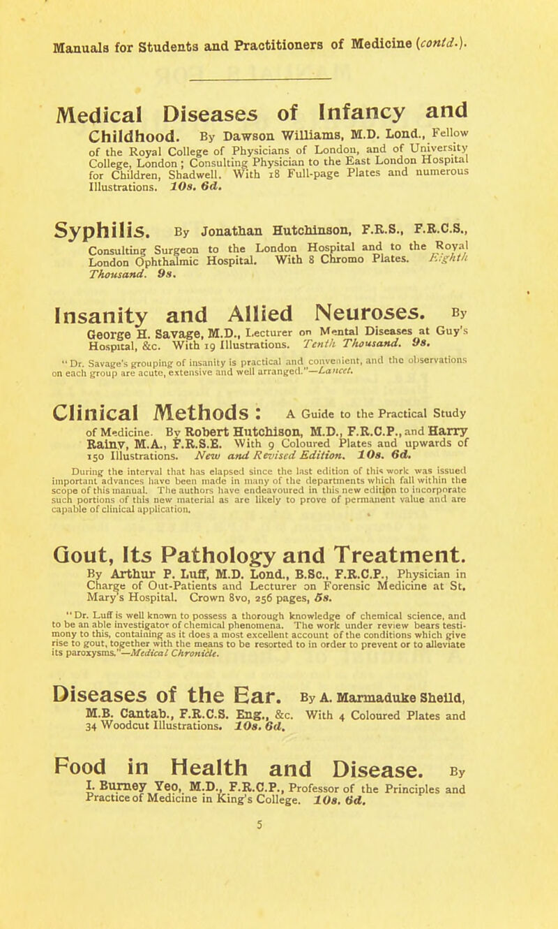 Medical Diseases of Infancy and Childhood. By Dawson WiUiams, M.D. Lond.. Fellow of the Royal College of Physicians of London, and of University College, London; Consulting Physician to the East London Hospital for Children, Shadwell. With i8 Full-page Plates and numerous Illustrations. 20s. 6d. Syphilis. By JonatHan HutcMnson, F.R.S., F.R.C.S., Consulting Surgeon to the London Hospital and to the Royal London Ophthalmic Hospital. With 8 Chromo Plates. h.x'it/t Thousand. 9s. Insanity and Allied Neuroses. By George H. Savage, M.D., Lecturer on Mental Diseases at Guy's Hospital, &c. With 19 Illustrations. Tenth Thousand. 98. Dr. Savage's grouping of insanity is practical and convenient, and the observations on eacll group are acute, extensive and well arranged.—Lancet. Clinical Methods : a Guide to the Practical Study of M-dicine. Bv Robert Hutchison, M.D., F.R.C.P., and Harry Rainy, M.A., F.R.S.E. With 9 Coloured Plates and upwards of 150 Illustrations. New and Revised Edition, 10a» 6d, During- the interval that has elapsed since the last edition of this work was issued important advances have been made in many of the departments which fall within the scope of this manual. Tlie authors Iiave endeavoured in tliis new edition to incorporate such portions of this new material as are likely to prove of permanent value and are capable of clinical appUcation. Gout, Its Pathology and Treatment. By Arthur P, Luff, M.D. Lond., B.SC, F.R.C.P., Physician in Charge of Out-Patients and Lecturer on Forensic Medicine at St, Mary's Hospital. Crown 8vo, 256 pages, 5s. Dr. Luff is well known to possess a thorough knowledge of chemical science, and to be an able investigator of chemical phenomena. The work under review bears testi- mony to this, containing^ as it does a most excellent account of the conditions which give rise to gout, together with the means to be resorted to in order to prevent or to alleviate its paroxysms,—Medical Chronicle. Diseases of the Ear. By A. Marmaduke Shelld, M.B. Cantab., F.R.C.S. Eng., &c. With 4 Coloured Plates and 34 Woodcut Illustrations. lOs. 6d, Food in Health and Disease. By I. Burnoy Yeo, M.D., F.R.C.P., Professor of the Principles and Practice of Medicine in King's College. lOs, (id.