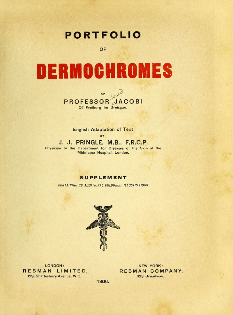 PORTFOLIO OF DERMOCHROMES PROFESSOR ,JACOBI Of Freiburg im Breisgau. English Adaptation of Text BY J. J. PRINGLE, M.B., RR.C.P. Physician to the Department for Diseases of the Skin at the Middlesex Hospital, London. SUPPLEMENT CONTAINING 76 ADDITIONAL COLOURED ILLUSTRATIONS LONDON: NEW YORK: REBMAN LilVIITED, REBIVIAN COMPANY, 129, Shaftesbury Avenue, W.C. 1123 Broadway. 1906.