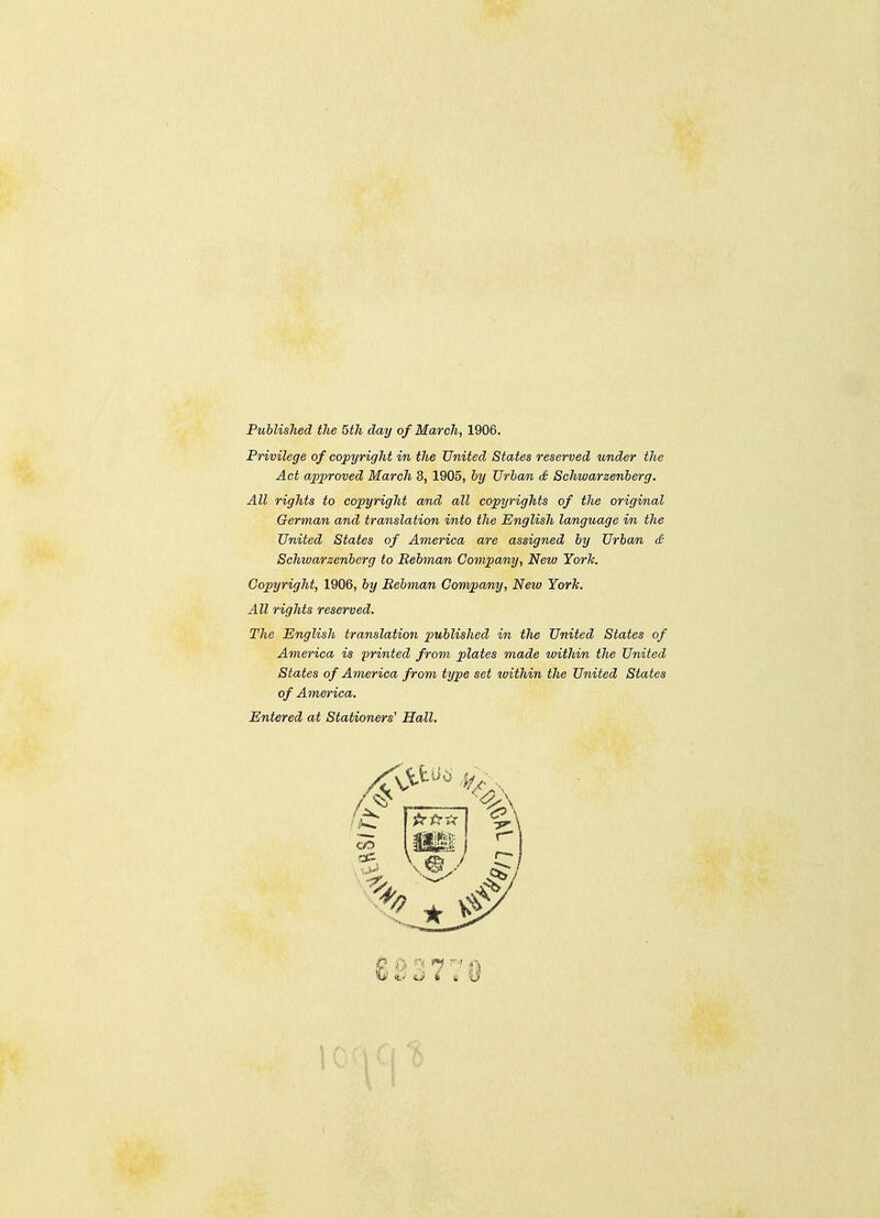 Published the 5th day of Ma/rch, 1906. Privilege of copyright in the United States reserved under the Act approved March 3, 1905, by TJrbam, S Schwarzenberg. All rights to copyright and all copyrights of the original German and translation into the English language in the United States of America are assigned by Urban & Schwa/rzenberg to Bebman Company, New YorTc. Copyright, 1906, by Bebman Convpany, Netv York. All rights reserved. The English translation piublished in the United States of America is printed from plates made within the United States of America from type set within the United States of America. Entered at Stationers' Hall.
