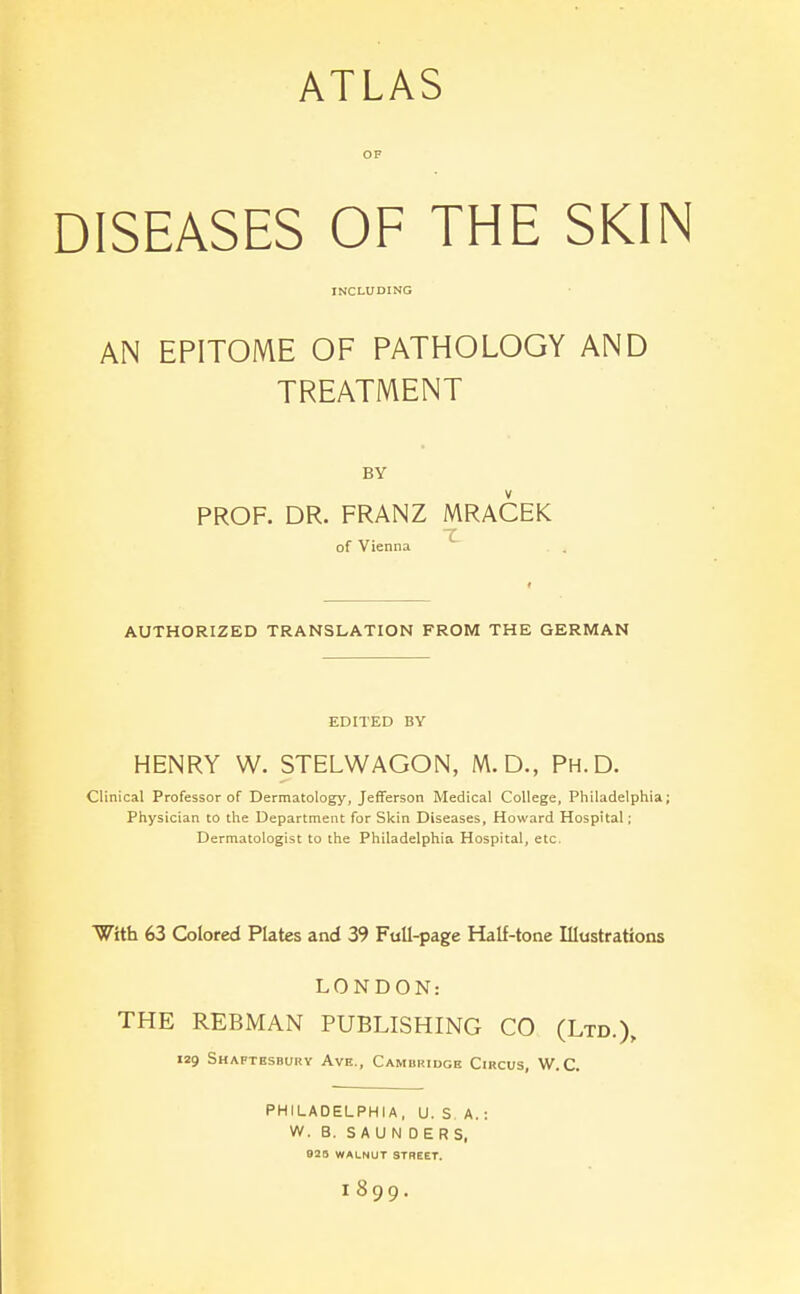 ATLAS OF DISEASES OF THE SKIN INCLUDING AN EPITOME OF PATHOLOGY AND TREATMENT BY PROF. DR. FRANZ MRACEK of Vienna AUTHORIZED TRANSLATION FROM THE GERMAN EDITED BY HENRY W. STELWAGON, M.D., Ph.D. Clinical Professor of Dermatology, Jefferson Medical College, Philadelphia; Physician to the Department for Skin Diseases, Howard Hospital; Dermatologist to the Philadelphia Hospital, etc, With 63 Colored Plates and 39 FuU-page Half-tone Illustrations LONDON: THE REBMAN PUBLISHING CO (Ltd.), 129 Shaftesbury Ave., Cambridge Circus, W.C. PHILADELPHIA, U. S A. : W. B. SAUNDERS, 928 WALNUT STREET. 1899.