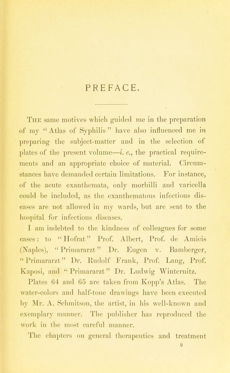 PREFACE. The same motives which guided me in the preparation of my Atlas of Syphilis have also influenced me in preparing the subject-matter and in the selection of plates of the present volume—i. e., the practical require- ments and an appropriate choice of material. Circum- stances have demanded certain limitations. For instance, of the acute exanthemata, only morbilli and varicella could be included, as the exanthematous infectious dis- eases are not allowed in my wards, but are sent to the hospital for infectious diseases. I am indebted to the kindness of colleagues for some cases: to  Hofrat Prof. Albert, Prof, de Amicis (Naples), Primararzt Dr. Eugen v. Bamberger, Primararzt Dr. Rudolf Frank, Prof Lang, Prof. Kaposi, and Primararzt Dr. Ludwig Winternitz. Plates 64 and 65 are taken from Kojip's Atlas. The water-colors and half-tone drawings have been executed by Mr. A. Schmitson, the artist, in his well-known and exemplary manner. The publisher has reproduced the work in tlie most careful manner. The chapters on general therapeutics and treatment