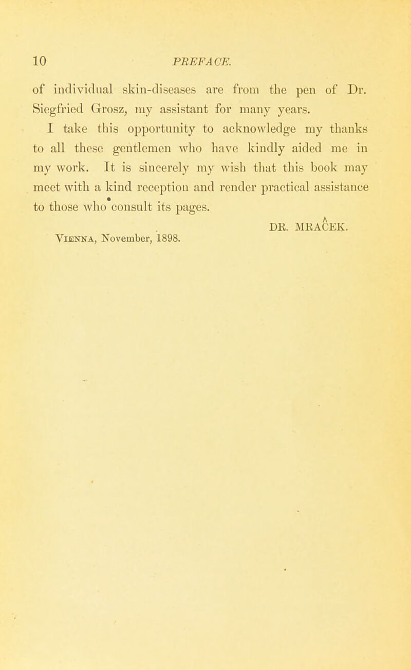 of individual skin-diseases are from the pen of Dr. Siegfried Grosz, ruy assistant for many years. I take this opportunity to acknowledge my thanks to all these gentlemen who have kindly aided me in my work. It is sincerely my wish that this book may meet with a kind reception and render practical assistance to those who consult its pages. DE. MEACEK. Vienna, November, 1898.