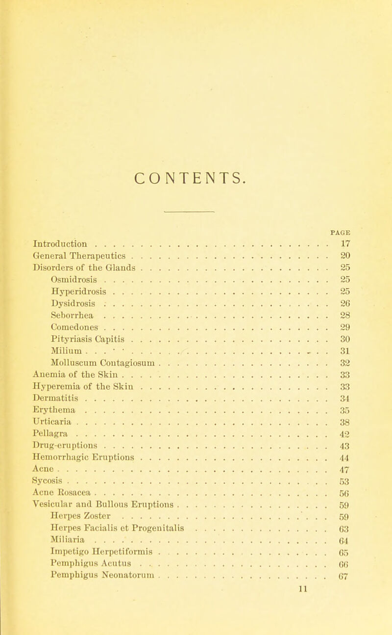 CONTENTS. PAGE Introduction 17 General Therapeutics 20 Disorders of the Glands 25 Osmidrosis 25 Hyperidrosis 25 Dysidrosis 26 Seborrhea 28 Comedones 29 Pityriasis Capitis 30 Milium . . . ■ • 31 Molluscum Contagiosum 32 Anemia of the Skin 33 Hyperemia of the Skin 33 Dermatitis 34 Erythema 35 Urticaria 38 Pellagra 42 Drug-eruptions 43 Hemorrhagic Eruptions 44 Acne 47 Sycosis 53 Acne Eosacea 56 Vesicular and Bullous Eruptions 59 Herpes Zoster 59 Herpes Facialis et Progenitalis 63 Miliaria C4 Impetigo Herpetiformis 65 Pemphigus Acutus 66 Pemphigus Neonatorum 67