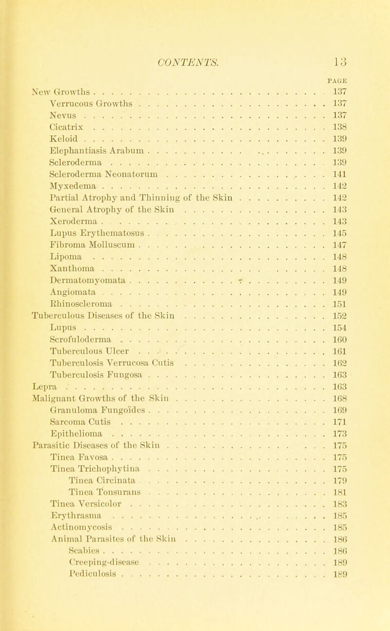 PAGE New Growths 137 Verrucous Growtlis 137 Nevus 137 Cicatrix 138 Keloid 139 Elephantiasis Arabum 139 Scleroderma 139 Scleroderma Neonatorum 141 Myxedema 142 Partial Atrophy aud Thinning of the Skin 142 General Atrophy of the Skin 143 Xeroderma 143 Lupus Erythematosus 145 Fibroma Molluscum 147 Lipoma 148 Xanthoma 148 Dermatomyomata r 149 Angiomata 149 Ehinoscleroma 151 Tuberculous Diseases of the Skin 152 Lupus 154 Scrofuloderma 160 Tuberculous Ulcer 161 Tuberculosis Verrucosa Cutis 162 Tuberculosis Fungosa 163 Lepra 163 Malignant Growths of the Skin 168 Granuloma Fungoides 169 Sarcoma Cutis 171 Epithelioma 173 Parasitic Diseases of the Skin 175 Tinea Favosa 175 Tinea Trichophytina 175 Tinea Circinata 179 Tinea Tonsurans 181 Tinea Versicolor 183 Erythrasma 185 Actinomycosis : 185 Animal ParasKes of the Skin 186 Scal)i(!S 186 Creeiiing-diseasc 189 Pediculosis 189