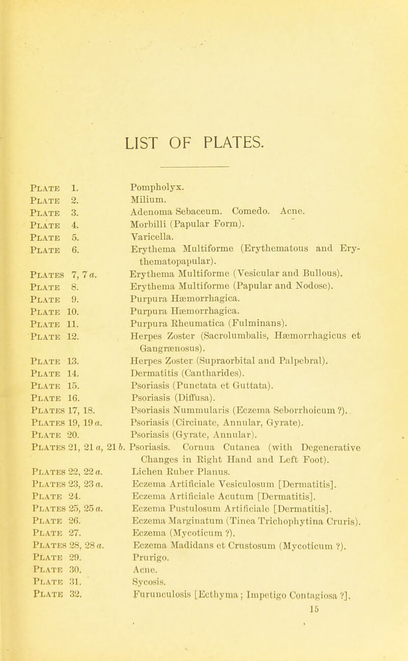 LIST OF PLATES. Plate Plate Plate Plate Plate Plate 1. 2. 3. 4. 5. 6. Plates 7, 7 a. Plate 8. Plate 9. Plate 10. Plate 11. Plate 12. Plate 13. Plate 14. Plate 15. Plate 16. Plates 17, 18. Plates 19, 19 a. Plate 20. Plates 21, 21 a, 21 b. Plates 22, 22 a. Plates 23, 23 a. Plate 24. Plates 25, 25 a. Plate 26. Plate 27. Plates 28, 28 a. Plate 29. Plate 30. Plate 31. Plate 32. Pompholyx. Milium. Adenoma Sebaceum. Comedo. Acne. Morbilli (Papular Form). Varicella. Erythema Multiforme (Erytlicmatous and Ery- thematopapular). Erythema Multiforme (Vesicular and Bullous). Erythema Multiforme (Papular and Nodose). Purpura Hsemorrhagica. Purpui-a Hfemorrhagica. Purpura Rheumatica (Fulminans). Herpes Zoster (Sacrolumbalis, Hsemorrhagicus et Gangneuosus). Herpes Zoster (Supraorbital and Palpebral). Dermatitis (Cantbarides). Psoriasis (Punctata et Guttata). Psoriasis (Difl'usa). Psoriasis Nummularis (Eczema Seborrhoicum?).. Psoriasis (Circiuate, Annular, Gyrate). Psoriasis (Gyrate, Annular). Psoriasis. Cornua Cutanea (with Degenerative Changes in Right Hand and Left Foot). Lichen Ruber Planus. Eczema Artiflciale Vesiculosum [Dermatitis]. Eczema Artiflciale Acutnm [Dermatitis]. Eczema Pustulosum Artiflciale [Dermatitis]. Eczema Marginatum (Tinea Tricliophytina Cruris). Eczema (Mycoticum ?). Eczema Madidans et Crustosum (Mycoticum ?). Prurigo. Acne. Sycosis. Furuuculosis [Ecthyma; Impetigo Contagiosa V].
