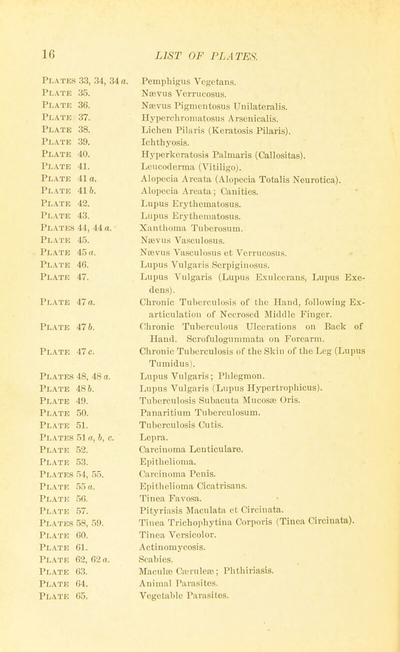 Plates 33, 34, 34 a. Plate 35. Plate 36. Plate 37. Plate 38. Plate 39. Plate 40. Plate 41. Plate 41a. Plate 416. Plate 42. Plate 43. Plates 44, 44 a. Plate 45. Plate 45 a. Plate 46. Plate 47. Plate 47 a. Plate 476. Plate 47 c. Plates Plate Plate Plate Plate Plates Plate Plate Plates Plate Plate Plate Plates Plate Plate Plate Plate Plate Plate 48, 48 a. 48 6. 49. 50. 51. 51 a, 6, c. 52. 53. 54, 55. 55 a. 56. 57. 58, 59. 60. 61. 62, 62 a. 63. 64. 65, Pemphigus Vegetans. Nsevus Vcrrucosu.s. NiEvus Pigmcntosus Unilatcralis. Hyiicrehroniiitosns A rsenicalis. Lichen Pihiris (Keratosis Pilaris). Ichthyosis. Hyperkeratosis Palmaris (Callositas). Leucoderma (Vitiligo). Alopecia Areata (Alopecia Totalis Neurotica). Alopecia Areata; Canities. Lupus Erythematosus. Lupus Erythematosus. Xanthoma Tuberosum. Najvus Vasculosus. Najvus Vasculosus et Vcrruccsus. Lupus Vulgaris Serpiginosus. Lupus Vulgaris (Lupus Exulcerans, Lupus Exe- dens). Chronic Tuberculosis of the Hand, following Ex- articulation of Necrosed Middle Finger. Chronic Tuberculous Ulcerations on Back of Hand. Scrofulogunimata on Forearm. Chronic Tuberculosis of the Skin of the Leg (Lupus Tumidus). Lupus Vulgaris; Phlegmon. Lupus Vulgaris (Lupus Hyi>crtrophicus). Tuberculosis Subacuta Mucoste Oris. Panaritium Tuberculosum. Tuberculosis Cutis. Lepra. Carcinoma Leuticulare. Epithelioma. Carcinoma Penis. Epitliclioma Cicatrisans. Tinea Favosa. Pityriasis Maculata et Circinata. Tinea Trichoidiytina Corporis (Tinea Circinata). Tinea Versicolor. Actinomycosis. Scabies. Mac.uhe Cn-ruleaj; Phthiriasis. Animal Parasites. Vegetable Parasites.