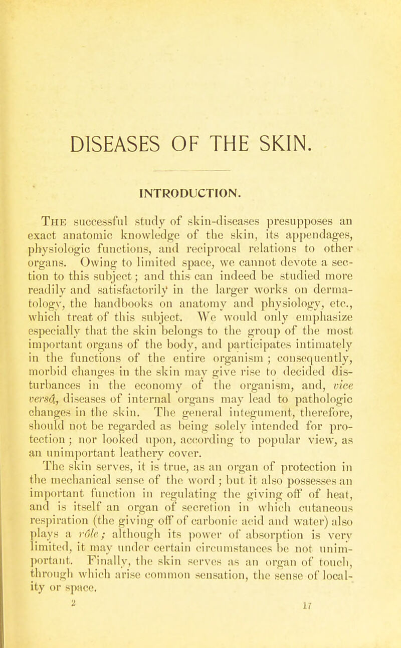 INTRODUCTION. The successful study of skin-diseases presupposes an exact anatomic knowledge of the skin, its appendages, physiologic functions, and reciprocal relations to other organs. Owing to limited space, we cannot devote a sec- tion to this subject; and this can indeed be studied more readily and satisfactorily in the larger works on derma- tology, the handbooks on anatomy and physiology, etc., which treat of this subject. We would only emphasize especially that the skin belongs to the group of the most im])ortant organs of the body, and participates intimately in the functions of the entire organism ; consequently, morbid changes in the skin may give rise to decided dis- turbances in the economy of the organism, and, vice ?;ers4, diseases of internal organs may lead to pathologic changes in the skin. The general integument, therefore, should not be regarded as being solely intended for pro- tection ; nor looked upon, according to popular view, as an unimportant leathery cover. The skin serves, it is true, as an organ of protection in the mechanical sense of the word ; but it also possesses an important function in regulating the giving off of heat, and is itself an organ of secretion in which cutaneous resjnration (the giving off of carbonic acud and water) also plays a role; altliough its power of absorption is verv limited, it may under certain circumstances be not unim- ])ortant. Finally, the skin serves as an organ of touch, through wliich arise common sensation, the sense of local- ity or space.