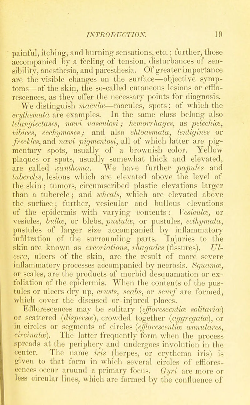 painful, itching, and burning sensations, etc.; further, those accompanied by a feeling of tension, disturbances of sen- sibility, anesthesia, and paresthesia. Of greater importance are the visible changes on the surface—objective symp- toms—of the skin, the so-called cutaneous lesions or etflo- rescences, as they offer the necessary points for diagnosis. We distinguish macuke—macules, spots; of which the erythemata are examples. In the same class belong also telangiectases, ncevi vasculosi; hemorrhages, as petechia;, vihices, ecchymoses; and also chloasmata, lentigines or freckles, and ncevi pigmeniosi, all of which latter are pig- mentary spots, usually of a brownish color. Yellow plaques or spots, usually somewhat thick and elevated, are called xanthoma. We have further papules and tubercles, lesions which are elevated above the level of the skin ; tumors, circumscribed plastic elevations larger than a tubercle; and icheals, which are elevated above the surface; further, vesicular and bullous elevations of the epidermis M'ith varying contents : Vesiculoi, or vesicles, bulla;, or blebs, pustiike, or pustules, ecthymata, pustules of larger size accompanied by inflammatory infiltration of the surrounding parts. Injuries to the skin are known as excoriations, rhagades (fissures). Ul- cera, ulcers of the skin, are the I'esult of more severe inflammatory processes accompanied by necrosis. Squctmce, or scales, are the products of morbid desquamation or ex- foliation of the epidermis. When the contents of the pus- tules or ulcers dry up, crusts, scabs, or scurf are formed, which cover the diseased or injured places. Efilorescences may be solitary (efflorescentia; solitarice) or scattered {dispersce), crowded together (aggregcda;), or in circles or segments of circles {ejjiorescentite anmdares, circinatce). The latter frequently form when the process spreads at the periphery and undergoes involution in the center. The name iris (herpes, or erythema iris) is given to that form in which several circles of efflores- cences occur around a primary focus, (iyri arc more or less circular lines, which are formed by the confluence of