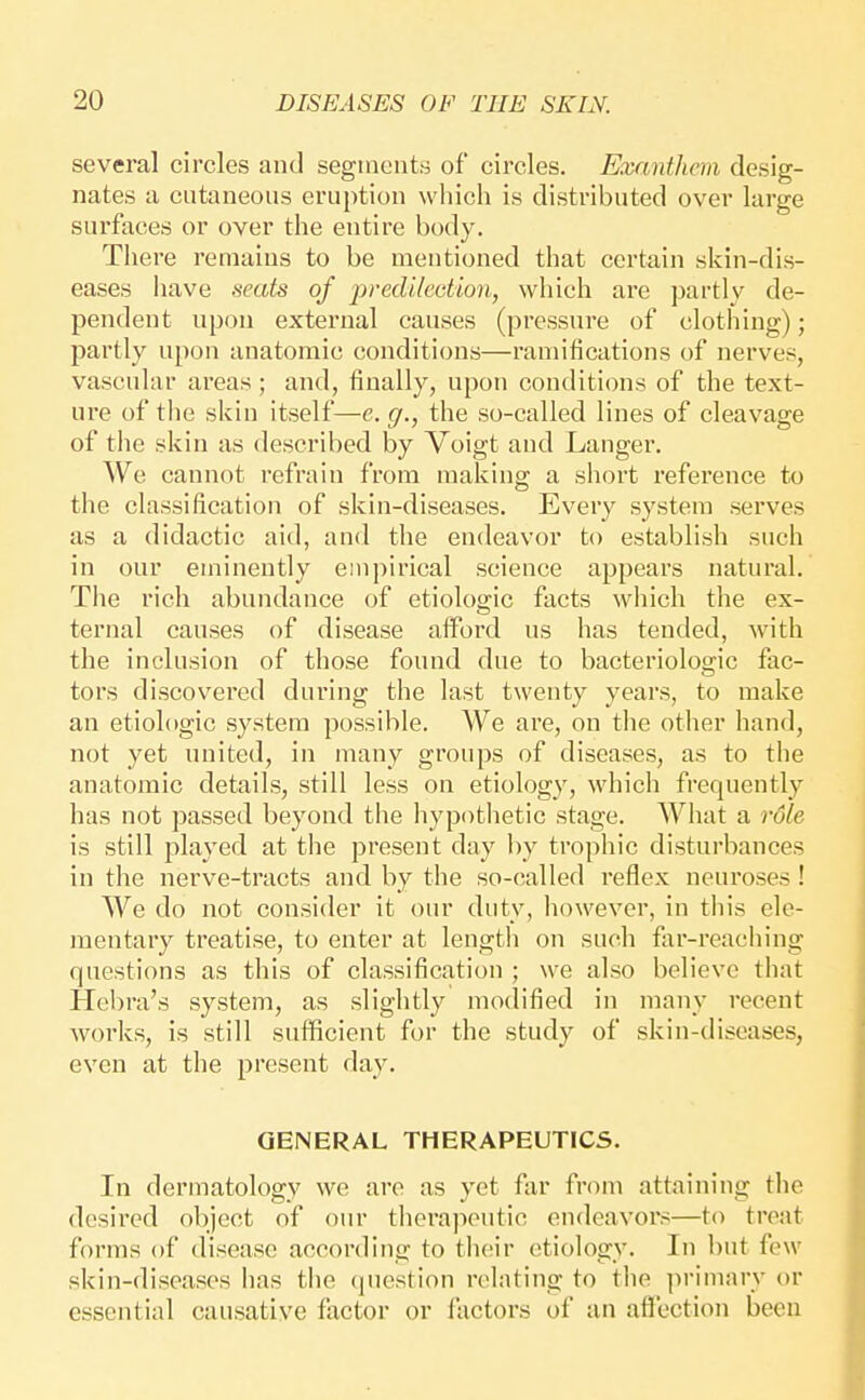 several circles and segments of circles. Exanthcm desig- nates a cutaneous eruption which is distributed over large surfaces or over the entire body. There remains to be mentioned that certain skin-dis- eases have seats of predilection, which are partly de- pendent npon external causes (pressure of clothing); partly upon anatomic conditions—ramifications of nerves, vascular areas ; and, finally, upon conditions of the text- ure of the skin itself—e. g., the so-called lines of cleavage of the skin as described by Voigt and Langer. We cannot refrain from making a short reference to the classification of skin-diseases. Every system serves as a didactic aid, aud the endeavor to establish such in our eminently empirical science appears natural. The rich abundance of etiologic facts which the ex- ternal causes of disease afford us has tended, with the inclusion of those found due to bacteriologic fac- tors discovered during the last twenty years, to make an etiologic system possible. We are, on the other hand, not yet united, in many groups of diseases, as to the anatomic details, still less on etiology, which frequently has not passed beyond the hypothetic stage. What a rdle is still played at the present day hy trophic distui'bances in the nerve-tracts and by the so-called reflex neuroses ! We do not consider it our duty, however, in tliis ele- mentary treatise, to enter at length on such far-reaching questions as this of classification ; we also believe that Hebra's system, as slightly modified in many recent works, is still sufficient for the study of skin-diseases, even at the present day. GENERAL THERAPEUTICS. In dermatology we are as yet far from attaining the desired object of our therapeutic endeavors—to treat forms of disease according to their etiology. In but few skin-diseases has the (piestion relating to the primary or essential causative factor or factors of an afl'ection been