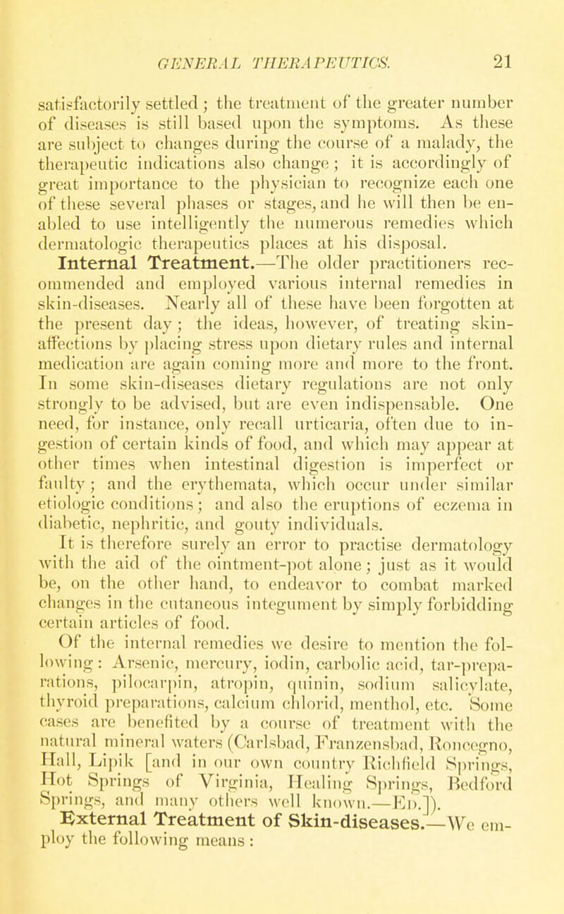 satisfactorily settled ; the treatment of the greater number of diseases is still based upon the symptoms. As these are subject to changes during the course of a malady, the therapeutic indications also change ; it is accordingly of great importance to the physician to recognize each one of these several phases or stages, and lie will then be en- abled to use intelligently the numerous remedies which dermatologic therapeutics places at his disj^osal. Internal Treatment.—^The older practitioners rec- ommended and employed various internal remedies in skin-diseases. Nearly all of these have been forgotten at the present day; the ideas, however, of treating skin- affections by placing stress upon dietary rules and internal medication are again coming more and more to the front. In some skin-diseases dietary regulations are not only strongly to be advised, but are even indispensable. One need, for instance, only recall urticaria, often due to in- gestion of certain kinds of food, and which may appear at other times when intestinal digestion is imperfect or faulty; and the erythemata, which occur under similar etiologic conditions; and also the eruptions of eczema in diabetic, nephritic, and gouty individuals. It is therefore surely an error to practise dermatology with the aid of the ointment-pot alone; just as it would be, on the other hand, to endeavor to combat marked changes in the cutaneous integument by simply forbidding certain articles of food. Of the internal remedies we desire to mention the fol- lowing: Arsenic, mercury, iodin, carbolic acid, tar-]irepa- rations, piloearpin, atropin, quinin, sodium salicylate, thyroid preparations, calcium chlorid, menthol, etc. Some cases are benefited by a course of treatment with the natural mineral waters (Carlsbad, Franzensbad, lloncegno, Hall, Lipik [and in our own country Richfield Springs, Hot Springs of Virginia, Healing Si)rings, Bedford Springs, and many others well known.— :Bxternal Treatment of Skin-diseases.—We em- ploy the following means: