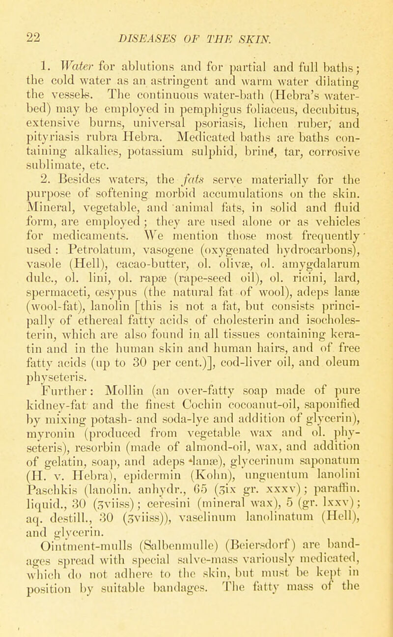 1. Water for ablutions and for partial and full batlis; the cold water as an astringent and warm water dilating the vessels. The continuous water-bath (Hebra's water- bed) may be employed in pemphigus foliaceus, decubitus, extensive burns, universal psoriasis, lichen ruber, and pityriasis rubra Hebra. Medicated baths are baths con- taining alkalies, potassium sulphid, brin^, tar, corrosive sublimate, etc. 2. Besides waters, the faU serve materially for the purpose of softening morbid accumulations on the skin. Mineral, vegetable, and animal fats, in solid and fluid form, are employed ; they are used alone or as vehicles for medicaments. We mention those most frequently used : Petrolatum, vasogene (oxygenated hydrocarbons), vasole (Hell), cacao-butter, ol. olivse, ol. amygdalarum dulc, ol. lini, ol. rapse (rape-seed oil), ol. ricini, lard, spermaceti, cesypus (the natural fat of wool), adeps lanse (wool-fat), lanolin [this is not a fat, but consists princi- pally of ethereal fatty acids of cholesterin and isocholes- terin, which are also found in all tissues containing kera- tin and in the human skin and human hairs, and of free fatty acids (up to 30 per cent.)], cod-liver oil, and oleum physeteris. Further: Mollin (an over-fatty soap made of pure kidney-fat and the finest Cochin cocoanut-oil, saponified by mixing potash- and soda-lye and addition of glycerin), rayronin (produced from vegetable wax and ol. phy- seteris), resorbin (made of almond-oil, wax, and addition of gelatin, soap, and adeps *lanfe), glycerinum saponatum (H. V. Hebra), epidermin (Kohn), ungueutum lanoliui Paschkis (lanolin, anhydr., 65 (.^ix gr. xxxv); paraffin, liquid., .30 (.^viiss); ceresini (mineral wax), 5 (gr. Ixxv); aq. destilL, 30 (^viiss)), vaselinum lanolinatum (Hell), and glycerin. Ointment-mulls (Salbenmulle) (Beiersdorf) are band- ages spread with special salve-mass variously medicated, which do not adhere to the skin, but must be kept in position by suitable bandages. 'I'iie fiitty mass of the