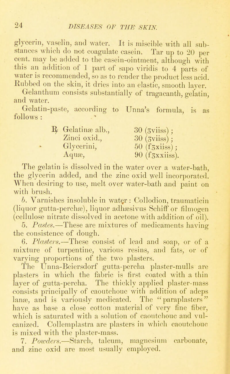 glycerin, vaselin, and water. It is nii,scil)le with all sub- stances vvliicli do not coagulate casein. Tar up to 20 per cent, may be added to the casein-ointment, although with this an addition of 1 part of sapo viridis to 4 parts of water is recommended, so as to render the product less acid. Rubbed on the skin, it dries into an elastic, smooth layer. Gelanthum consists substantially of tragacanth, gelatin, and water. Gelatin-paste, according to Unna's formula, is as follows : ^ Gelatinte alb., 30 (Sviiss) ; Zinci oxid., 30 (sviiss); Glycerini, 50 (fgxiiss); Aquse, 90 (f^xxiiss). The gelatin is dissolved in the water over a water-bath, the glycerin added, and the zinc oxid well incorporated. When desiring to use, melt over water-bath and paint on with brush. b. Varnishes insoluble in wat§r : Collodion, traumaticin (liquor gutta-perchae), liquor adhsesivus SchiflP or filmogen (cellulose nitrate dissolved in acetone with addition of oil). 5. Pastes.—These are mixtures of medicaments having the consistence of dough. 6. Plasters.—These consist of lead and soap, or of a mixture of turpentine, various resins, and fats, or of varying pi-oportions of the two plasters. The Unna-Beiersdorf gutta-percha plaster-mulls are plasters in which the fabric is first coated with a thin layer of gutta-percha. The tiiickly applied plaster-mass consists principally of caoutchouc with addition of adcps lanae, and is variously medicated. The  paraplasters have as base a close cotton material of very fine fiber, which is saturated with a solution of caoutciiouc and vul- canized. Collemplastra are plasters in which caoutchouc is mixed with the plaster-mass. 7. Poivders.—Starch, talcum, magnesium carbonate, and zinc oxid are most usually employed.