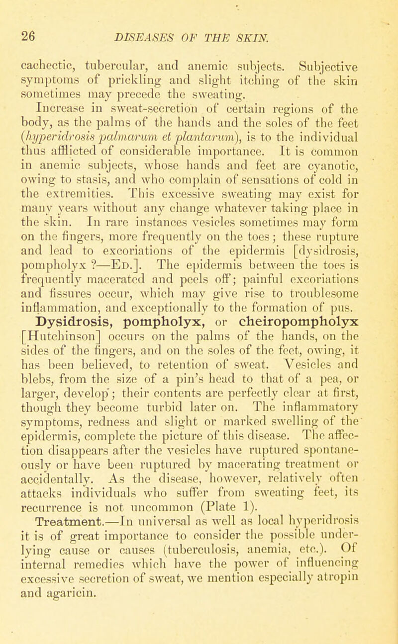 cachectic, tubercular, and anemic subjects. Subjective symptoms of prickling and slight itcihing of the skin sometimes may precede the sweating. Increase in sweat-secretion of certain regions of the body, as the palms of the hands and the soles of the feet {hyperidrosis palmamm et plantarum), is to the individual thus afflicted of considerable importance. It is common in anemic subjects, whose hands and feet are cyanotic, owing to stasis, and who complain of sensations of cold in the extremities. This excessive sweating may exist for many years without any change whatever taking place in the skin. In rare instances vesicles sometimes may form on the fingers, more frequently on the toes; these rupture and lead to excoriations of the epidermis [dysidrosis, pompholyx ?—Ed.]. The epidermis between the toes is frequently macerated and peels off'; painful excoriations and fissures occur, which may give rise to troublesome inflammation, and exceptionally to the formation of pus. Dysidrosis, pompholyx, or cheiropompholyx [Hutchinson] occurs on the palms of the liands, on the sides of the lingers, and on the soles of the feet, owing, it has been believed, to retention of sweat. Vesicles and blebs, from the size of a pin's head to that of a pea, or larger, develop'; their contents are perfectly clear at first, though they become turbid later on. The inflammatory symptoms, redness and slight or marked swelling of the' epidermis, complete the picture of this disease. The affec- tion disappears after the vesicles have ruptured spontane- ously or have been ruptured by macerating treatment or accidentally. As the disease, however, relatively often attacks individuals who suffer from sweating feet, its recurrence is not uncommon (Plate 1). Treatment.—In universal as well as local hyperidrosis it is of great importance to consider the possible under- lying cause or causes (tuberculosis, anemia, etc.). Of internal remedies which have the power of influencing excessive secretion of sweat, we mention especially atropin and agaricin.