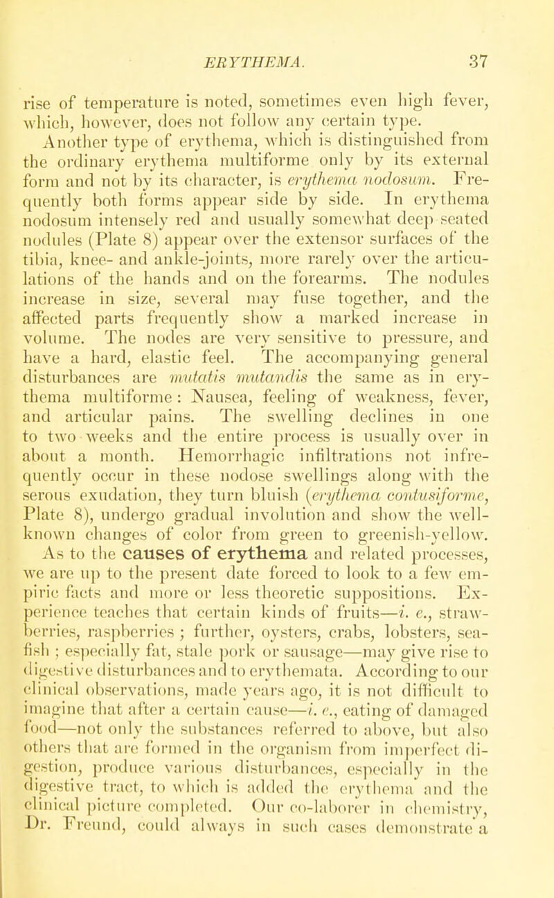 rise of temperature is noted, sometimes even liigh fever, wliicli, however, does not follow any ciertain type. Another type of erythema, which is distinguished from the ordinary erythema multiforme only by its external form and not by its character, is erythema nodosum. Fre- quently both forms appear side by side. In erythema nodosum intensely red and usually somewhat deep seated nodules (Plate 8) appear over the extensor surfaces of the tibia, knee- and ankle-joints, more rarely over the articu- lations of the hands and on the forearms. The nodules increase in size, several may fuse together, and the affected parts frequently show a marked increase in volume. The nodes are very sensitive to pressure, and have a hard, elastic feel. The accompanying general disturbances are mutatis mutandis the same as in ery- thema multiforme : Nausea, feeling of weakness, fever, and articular pains. The swelling declines in one to two weeks and the entire process is usually over in about a month. Hemorrhagic infiltrations not infre- quently occur in these nodose swellings along with tiie serous exudation, they turn bluish [erythema contusiforme, Plate 8), undergo gradual involution and show the well- known changes of color from green to greenish-yellow. As to the causes of erythema and related processes, we are up to the present date forced to look to a few em- piric facts and more or less theoretic suppositions. Ex- perience teaches that certain kinds of fruits—i. e., straw- berries, raspberries ; further, oysters, crabs, lobsters, sea- fish ; especially fat, stale ])ork or sausage—may give rise to digestive disturbances and to erythemata. According to our clinical observations, made years ago, it is not difficult to imagine that after a certain cause—/. e., eating of daningod food—not only the substances referred to above, but also others that are formed in the organism from imperfect di- gestion, produce various disturbances, es]iecially in the digestive tract, to wiiich is ad<led the erythema and the clinical picture completed. Our co-laborer in chemistry, Dr. Freund, could always in such cases demonstrate a