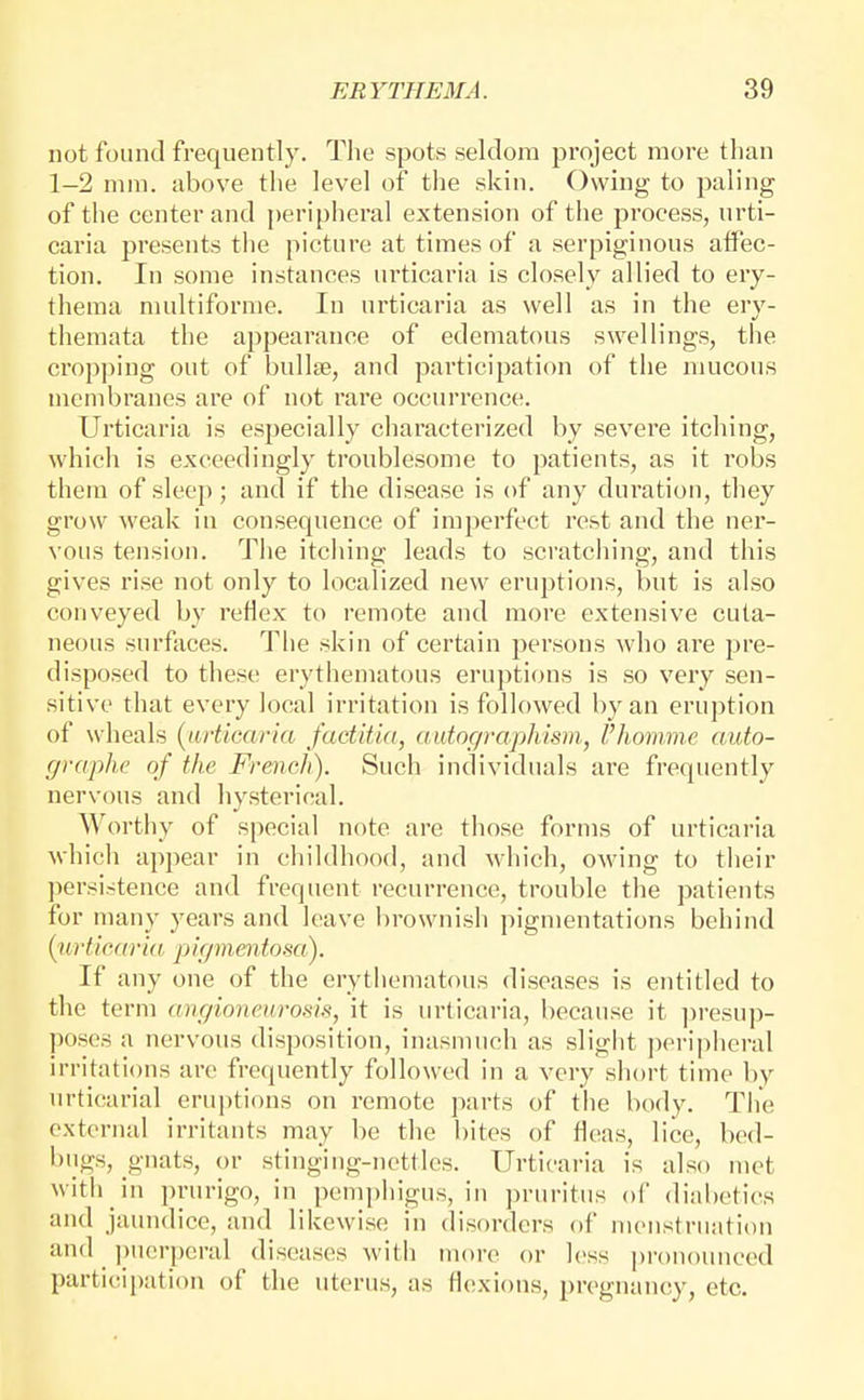 not found frequently. Tlie spots seldom project more than 1-2 mm. above the level of the skin. Owing to paling of the center and peripheral extension of the process, urti- caria presents the picture at times of a serpiginous atfec- tion. In some instances urticaria is closely allied to ery- thema multiforme. In ui'ticaria as well as in the ery- themata the appearance of edematous swellings, the crop])ing out of bullae, and participation of the mucous membranes are of not rare occurrence. Urticaria is especially characterized by severe itching, which is exceedingly troublesome to patients, as it robs them of sleep; and if the disease is of any duration, they grow weak in consequence of imperfect rest and the ner- vous tension. The itching leads to scratching, and this gives rise not only to localized new eruptions, but is also conveyed by reflex to remote and more extensive cuta- neous surfaces. The skin of certain persons who are pre- disposed to these erythematous eruptions is so very sen- sitive that every local irritation is followed l)yan eruption of wheals {^urticaria factitia, autor/yaphism, I'homme auto- graphe of the French). Such individuals are frequently nervous and hysterical. Worthy of special note are those forms of urticaria which appear in childhood, and wliich, owing to their jiersistence and frequent recurrence, trouble the patients for many years and leave brownish pigmentations behind {urticaria pigmentosa). If any one of the erythematous diseases is entitled to the term angioneurosis, it is urticaria, because it ])resu|> poses a nervous disposition, inasmuch as slight jieripheral irritations are frequently followed in a very short time by urticarial eruptions on remote parts of the body. Tiie external irritants may be the bites of fleas, lice, bed- bugs, g'uats, or stinging-nettles. Urticaria is also met with in prurigo, in pemphigus, in pruritus of dinbetics and jaundice, and likewise in disorders oi meustruation and ])ucrpcral diseases with more or less jjronounced parti(!ipation of the uterus, as flexions, pregnancy, etc.