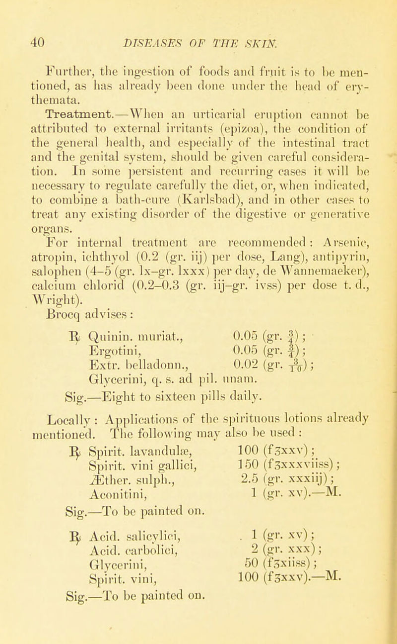 Further, the ingestion of foods and fruit is to he men- tioned, as has already been done under tlie head of ery- themata. Treatment.—When an urticarial eruption cannot be attributed to external irritants (e})izoa), the condition of the general health, and es])ecially of the intestinal tract and the genital system, should be given careful considera- tion. In some ])ersistent and recurring cases it svill be necessary to regulate carefully the diet, or, when indicated, to combine a bath-cure (Karlsbad), and in other cases to treat any existing disorder of the digestive or generative organs. For internal treatment are recommended : Arsenic, atropin, ichthyol (0.2 (gr. iij) per dose, Lang), antij)yrin, sah^phen (4-5 (gr. Ix-gr. Ixxx) per day, de Wannemaeker), calcium chlorid (0.2-0.3 (gr. ii)-gr. ivss) per dose t. d., Wright). Locally : Applications of the spirituous lotions already mentioned. The following may also be used : Brocq advises: Quinin. muriat., 0.05 (gr. f); Ergotini, 0.05 (gr. |); Extr. belladonn., 0.02 (gr. j%); Glycerini, q. s. ad pil. unam. Sig.—Eight to sixteen pills daily. 3^ Spirit, lavandulfe. Spirit, vini gallici, ^ther. sulph., Aconitini, 100 (fsxxv); 150 (fsxxxviiss); 2.5 (gr. xxxiij); 1 (gr. xv).—M. Sig.—To be painted on. Sf Acid, salicylici. Acid, carbolici, Glycerini, Spirit, vini. . 1 (g>-- -^'v) ; 2 (u-r. xxx); 50 (hxiiss); 100 (fsxxv).—M. Sig.—To be painted on.