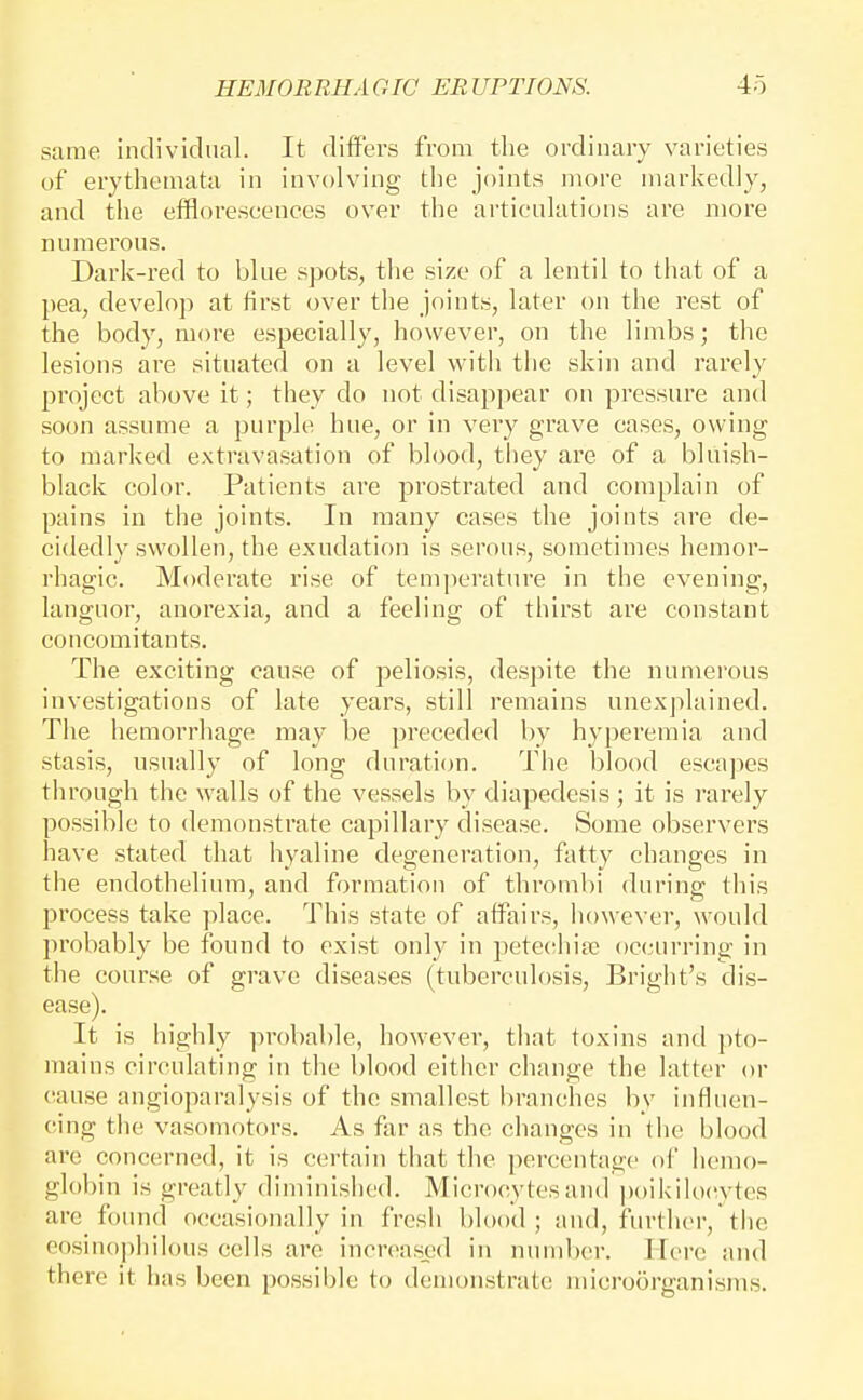 same individual. It differs from the ordinary varieties of erythemata in involving the joints more markedly, and the efflorescences over the articulations are more numei'ous. Dark-red to blue spots, the size of a lentil to that of a pea, develop at first over the joints, later on the rest of the body, more especially, however, on the limbs; the lesions are situated on a level with the skin and rarely project above it; they do not disappear on pressure and soon assume a purple hue, or in very grave cases, owing to marked extravasation of blood, they are of a bluish- black color. Patients are prostrated and complain of pains in the joints. In many cases the joints are de- cidedly swollen, the exudation is serous, sometimes hemor- rhagic. Moderate rise of temperature in the evening, languor, anorexia, and a feeling of thirst are constant concomitants. The exciting cause of peliosis, despite the numerous investigations of late years, still remains unexplained. The hemorrliage may be preceded by hyperemia and stasis, usually of long duration. The blood escapes through the walls of the vessels by diapedesis ; it is rarely possible to demonstrate capillary disease. Some observers have stated that hyaline degeneration, fatty changes in the endothelium, and formation of thrombi during tliis process take place. This state of affairs, however, would probably be found to exist only in petecihise occurring in the course of grave diseases (tuberculosis, Bright's dis- ease). It is highly probable, however, that toxins and pto- mains circulating in the blood either change the latter or cause angioparalysis of the smallest branches by influen- cing the vasomotors. As far as the changes in the blood arc concerned, it is certain that the percentage of hemo- glol)in is greatly diminished. Microcytesand l)oikiIo(^ytcs arc found occasionally in fresh bh)od ; and, fin-thcr, the cosino])hilous cells are increas:ed in number. I-Icrc and there it has been possiljle to demonstrate microorganisms.